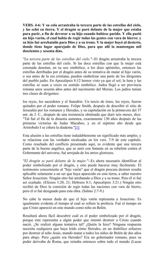 VERS. 4-6: Y su cola arrastraba la tercera parte de las estrellas del cielo,
y las echó en tierra. Y el dragón se paró delante de la mujer que estaba
para parir, a fin de devorar a su hijo cuando hubiese parido. Y ella parió
un hijo varón, el cual había de regir todas las gentes con vara de hierro: y
su hi)o fué arrebatailo para Dios y a su trono. Y la mujer huyó al desierto,
donde tiene lugar aparejado de Dios, para que allí la mantengan mil
doscientos y sesenta días.
"La tercera parte de las estrellas del cielo."--El dragón arrastraba la tercera
parte de las estrellas del cielo. Si las doce estrellas con que la mujer está
coronada denotan, en su uso simbólico, a los doce apóstoles, entonces las
estrellas derribadas por el dragón antes de su tentativa de matar al hijo varón,
o sea antes de la era cristiana, pueden simbolizar una parte de los dirigentes
del pueblo judío. En Apocalipsis 8:12 hemos visto ya que el sol, la luna y las
estrellas se usan a veces en sentido simbólico. Judea llegó a ser provincia
romana unos sesenta años antes del nacimiento del Mesías. Los judíos tenían
tres clases de dirigentes:
los reyes, los sacerdotes y el Sanedrín. Un tercio de éstos, los reyes, fueron
quitados por el poder romano. Felipe Smith, después de describir el sitio de
Jerusalén por los romanos y Herodes, y su capitulación en la primavera del 37
ant. de J. C., después de una resistencia obstinada que duró seis meses, dice:
"Tal fué el fin de la dinastía asmonea, exactamente 130 años después de las
primeras victorias de Judas Macabeo, y en el séptimo año desde que
Arístobulo I se ciñera la diadema."[1]
Esta alusión a las estrellas tiene indudablemente un significado más amplio, y
se relaciona con las verdades recalcadas en los vers. 7-9 de este capítulo.
Como resultado del conflicto presentado aquí, es evidente que una tercera
parte de la hueste angélica, que se unió con Satanás en su rebelión contra el
Gobernante del universe, fué arrojada de los atrios gloriosos.
"El dragón se paró delante de la mujer."--Es ahora necesario identificar al
poder simbolizado por el dragón, y esto puede hacerse muy fácilmente. El
testimonio concerniente al "hijo varón" que el dragón procura destruir resulta
aplicable solamente a un ser que haya aparecido en esta tierra, a saber nuestro
Señor Jesucristo. Ningún otro fué arrebatado a Dios y a su trono. Pero él sí fué
así exaltado. (Efesios 1:20, 21; Hebreos 8:1; Apocalipsis 3:21.) Ningún otro
recibió de Dios la comisión de regir todas las naciones con vara de hierro,
pero él sí fué designado para esta obra. (Salmo 2:7-9.)
No cabe la menor duda de que el hijo varón representa a Jesucristo. Es
igualmente evidente el tiempo al cual se refiere la profecía. Fué el tiempo en
que Cristo apareció en este mundo como niño en Belén.
Resultará ahora fácil descubrir cuál es el poder simbolizado por el dragón,
porque éste representa a algún poder que intentó destruir a Cristo cuando
nació. ¿Se realizó alguna tentativa tal? ¿Quién la hizo? Ninguna respuesta
necesita cualquiera que haya leído cómo Herodes, en un diabólico esfuerzo
por destruir al niño Jesús, mandó matar a todos los niños de Belén de dos años
para abajo. Pero ¿quién era Herodes? Era un gobernador romano, pues su
poder derivaba de Roma, que reinaba entonces sobre todo el mundo (Lucas
 