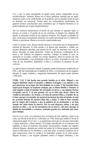2:1), y por lo tanto desempeñó un papel como actora responsable en ese
acontecimiento. Además, Roma era el único gobierno terrenal que en aquel
entonces podía verse simbolizado en la profecía, por la sencilla razón de que
su dominio era universal. Tienen pues los comentadores protestantes en
general razones concluyentes para considerar que el Imperio Romano es el
poder indicado por el gran dragón bermejo.
Tal vez merezca mencionarse el hecho de que durante el segundo siglo, el
tercero, el cuarto y el quinto de la era cristiana, el dragón era, después del
águila, la principal enseña de las legiones romanas. Ese dragón se pintaba en
rojo, como para corresponder fielmente al cuadro presentado por el vidente de
Patmos y proclamar: Roma es la nación representada aquí.
Como lo hemos visto. Roma intentó destruir a Jesucristo por la maquinación
infernal de Herodes. El niño nacido a la iglesia que esperaba y velaba, era
nuestro Redentor adorable, que pronto ha de regir las naciones con vara de
hierro. Herodes no pudo destruirlo. Todas las potencias combinadas de la
tierra y del infierno no pudieron vencerlo. Aunque la tumba lo tuvo un
momento en su poder, rompió sus crueles ligaduras, abrió un camino de vida
para la humanidad, y fué arrebatado a Dios y su trono. Ascendió al cielo a la
vista de sus discípulos, dejándoles a ellos y a nosotros la promesa de que
volvería.
La iglesia huyó al desierto cuando el papado quedó firmemente establecido en
538, y allí fué sustentada por la palabra de Dios y el ministerio de los ángeles
durante la larga, sombría y sangrienta dominación de aquel poder durante
1.260 años.
VERS. 7-12: Y fué hecha una grande batalla en el cielo: Miguel y sus
ángeles lidiaban contra el dragón; y lidiaba el dragón y sus ángeles, y no
prevalecieron, ni su lugar fué más hallado en el cielo. Y fué lanzado fuera
aquel gran dragón, la serpiente antigua, que se llama Diablo y Satanás, el
cual engaña a todo el mundo; fué arrojado en tierra, y sus ángeles fueron
arrojados con él. Y oí una grande voz en el cielo que decía: Ahora ha
venido la salvación, y la virtud, y el reino de nuestro Dios, y el poder de su
Cristo; porque el acusador de nuestros hermanos ha sido arrojado, el cual
los acusaba delante de nuestro Dios día y noche. Y ellos le han vencido
por la sangre del Cordero, y por la palabra de su testimonio; y no han
amado sus vidas hasta la muerte. Por lo cual alegraos, cielos, y los que
moráis en ellos. ¡ Ay de los moradores de la tierra y del mar! porque el
diablo ha descendido a vosotros, teniendo grande ira, sabiendo que tiene
poco tiempo.
Guerra en el cielo.--Los primeros seis versículos de este capítulo, como se ha
visto, nos llevan al fin de los 1.260 años en 1798, fecha que señaló el fin de la
supremacía papal. En el vers. 7, es igualmente claro que se nos hace retroceder
a siglos anteriores. ¿Hasta dónde? Al tiempo introducido en el comienzo del
capítulo, es decir al momento del primer advenimiento, cuando con ingenio
infernal Satanás, obrando por medio del poder de la Roma pagana, procuraba
matar al Salvador de los hombres; y aun más atrás, al mismo comienzo de la
gran controversia entre la verdad y la iniquidad, cuando en el cielo mismo
Miguel (Cristo) y sus ángeles peleaban contra el dragón (Satanás) y sus
 