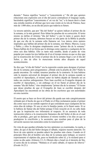 durante." Nunca significa "acerca" o "concerniente a." De ahí que quienes
relacionan esta expresión con el día del juicio contradicen el lenguaje usado,
haciéndole significar "concerniente a" en vez de "en," o le hacen decir a Juan
una extraña mentira al afirmar que tuvo una visión en la isla de Patmos, hace
más de 1.800 años, en un día del juicio que todavía es futuro.
La tercera opinión, que por "día del Señor" se quiere indicar el primer día de
la semana, es la más general. Pero faltan las pruebas de su corrección. El texto
mismo no define el término "día del Señor," y por lo tanto si quiere decir
primer día de la semana, debemos buscar en otra parte de la Biblia la prueba
de que ese día de la semana solía llamarse así. Los únicos otros autores
inspirados que hablan del primer día de la semana, son Mateo, Marcos, Lucas
y Pablo; y ellos lo designan simplemente como "primer día de la semana."
Nunca hablan de él en forma que lo distinga como superior a cualquiera de los
otros seis días hábiles. Ello es tanto más notable, desde el punto de vista
popular por cuanto los tres hablan de él en el tiempo mismo en que se dice que
por la resurrección de Cristo el primer día de la semana llegó a ser el día del
Señor, y dos de ellos lo mencionan treinta años después de aquel
acontecimiento.
Se dice que "el día del Señor" era la expresión común para designar el primer
día de la semana; pero preguntamos: ¿Dónde está la prueba de ello? Nadie la
puede encontrar. En verdad, tenemos pruebas de lo contrario. Si ésta hubiese
sido la manera universal de designar el primer día de la semana cuando se
escribió el Apocalipsis, el mismo autor no habría dejado de llamarlo así en
todos sus escritos subsiguientes. Pero Juan escribió su Evangelio después de
escribir el Apocalipsis, y sin embargo en él no llamó al primer día de la
semana "día del Señor," sino simplemente "primer día de la semana." El lector
que desee pruebas de que el Evangelio de Juan se escribió después del
Apocalipsis las encontrará en las obras de los escritores que son autoridades
en esta cuestión.
El aserto que se hace en favor del primer día queda aun más categóricamente
refutado por el hecho de que ni el Padre ni el Hijo reclamaron jamás el primer
día como suyo en un sentido superior al que consideran suyo cualquiera de los
otros días de trabajo. Ni uno ni otro lo bendijo jamás, ni lo llamó santo. Si se
lo hubiese de llamar día del Señor porque Cristo resucitó en él, no cabe duda
de que la inspiración nos informaría al respecto. Si en ausencia de toda
instrucción relativa a la resurrección llamamos día del Señor al día en el cual
ella se produjo, ¿por qué no daríamos el mismo nombre a los días en que se
produjeron la crucifixión y la ascensión, que resultan para el plan de la
salvación sucesos tan esenciales como la resurrección?
En vista de que quedan refutadas las tres opiniones ya examinadas, la cuarta, a
saber, de que el día del Señor designa el sábado, requiere nuestra atención. En
favor de esta opinión se pueden aducir las pruebas más claras. Cuando en él
principio Dios dió al hombre seis días de la semana para trabajar, se reservó
expresamente el séptimo día, puso su bendición sobre él, y lo reclamó para sí
como su día santo. (Génesis 2:1-3.) Moisés dijo a Israel en el desierto de Sin,
el sexto día de la semana: "Mañana es el santo sábado, el reposo de Jehová."
(Exodo 16:23.)
 