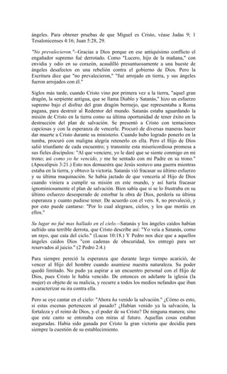 ángeles. Para obtener pruebas de que Miguel es Cristo, véase Judas 9; 1
Tesalonicenses 4:16; Juan 5:28, 29.
"No prevalecieron."--Gracias a Dios porque en ese antiquísimo conflicto el
engañador supremo fué derrotado. Como "Lucero, hijo de la mañana," con
envidia y odio en su corazón, acaudilló presuntuosamente a una hueste de
ángeles desafectos en una rebelión contra el gobierno de Dios. Pero la
Escritura dice que "no prevalecieron," "fué arrojado en tierra, y sus ángeles
fueron arrojados con él."
Siglos más tarde, cuando Cristo vino por primera vez a la tierra, "aquel gran
dragón, la serpiente antigua, que se llama Diablo y Satanás," hizo un esfuerzo
supremo bajo el disfraz del gran dragón bermejo, que representaba a Roma
pagana, para destruir al Redentor del mundo. Satanás estaba aguardando la
misión de Cristo en la tierra como su última oportunidad de tener éxito en la
destrucción del plan de salvación. Se presentó a Cristo con tentaciones
capciosas y con la esperanza de vencerle. Procuró de diversas maneras hacer
dar muerte a Cristo durante su ministerio. Cuando hubo logrado ponerlo en la
tumba, procuró con maligna alegría retenerlo en ella. Pero el Hijo de Dios
salió triunfante de cada encuentro; y transmite esta misericordiosa promesa a
sus fieles discípulos: "Al que venciere, yo le daré que se siente conmigo en mi
trono; así como yo he vencido, y me he sentado con mi Padre en su trono."
(Apocalipsis 3:21.) Esto nos demuestra que Jesús sostuvo una guerra mientras
estaba en la tierra, y obtuvo la victoria. Satanás vió fracasar su último esfuerzo
y su última maquinación. Se había jactado de que vencería al Hijo de Dios
cuando viniera a cumplir su misión en este mundo, y así haría fracasar
ignominiosamente el plan de salvación. Bien sabía que si se lo frustraba en su
último esfuerzo desesperado de estorbar la obra de Dios, perdería su última
esperanza y cuanto pudiese tener. De acuerdo con el vers. 8, no prevaleció, y
por esto puede cantarse: "Por lo cual alegraos, cielos, y los que moráis en
ellos."
Su lugar no fué mas hallado en el cielo.--Satanás y los ángeles caídos habían
sufrido una terrible derrota, que Cristo describe así: "Yo veía a Satanás, como
un rayo, que caía del ciclo." (Lucas 10:18.) Y Pedro nos dice que a aquellos
ángeles caídos Dios "con cadenas de obscuridad, los entregó para ser
reservados al juicio." (2 Pedro 2:4.)
Para siempre pereció la esperanza que durante largo tiempo acarició, de
vencer al Hijo del hombre cuando asumiese nuestra naturaleza. Su poder
quedó limitado. No pudo ya aspirar a un encuentro personal con el Hijo de
Dios, pues Cristo le había vencido. De entonces en adelante la iglesia (la
mujer) es objeto de su malicia, y recurre a todos los medios nefandos que iban
a caracterizar su ira contra ella.
Pero se oye cantar en el cielo: "Ahora ha venido la salvación." ¿Cómo es esto,
si estas escenas pertenecen al pasado? ¿Habían venido ya la salvación, la
fortaleza y el reino de Dios, y el poder de su Cristo? De ninguna manera; sino
que este canto se entonaba con miras al futuro. Aquellas cosas estaban
aseguradas. Había sido ganada por Cristo la gran victoria que decidía para
siempre la cuestión de su establecimiento.
 