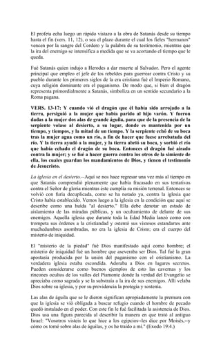 El profeta echa luego un rápido vistazo a la obra de Satanás desde su tiempo
hasta el fin (vers. 11, 12), o sea el plazo durante el cual los fieles "hermanos"
vencen por la sangre del Cordero y la palabra de su testimonio, mientras que
la ira del enemigo se intensifica a medida que se va acortando el tiempo que le
queda.
Fué Satanás quien indujo a Herodes a dar muerte al Salvador. Pero el agente
principal que empleo el jefe de los rebeldes para guerrear contra Cristo y su
pueblo durante los primeros siglos de la era cristiana fué el Imperio Romano,
cuya religión dominante era el paganismo. De modo que, si bien el dragón
representa primordialmente a Satanás, simboliza en un sentido secundario a la
Roma pagana.
VERS. 13-17: Y cuando vió el dragón que él había sido arrojado a la
tierra, persiguió a la mujer que había parido al hijo varón. Y fueron
dadas a la mujer dos alas de grande águila, para que de la presencia de la
serpiente volase al desierto, a su lugar, donde es mantenida por un
tiempo, y tiempos, y la mitad de un tiempo. Y la serpiente echó de su boca
tras la mujer agua como un rio, a fin de hacer que fuese arrebatada del
río. Y la tierra ayudó a la mujer, y la tierra abrió su boca, y sorbió el río
que había echado el dragón de su boca. Entonces el dragón fué airado
contra la mujer; y se fué a hacer guerra contra los otros de la simiente de
ella, los cuales guardan los mandamientos de Dios, y tienen el testimonio
de Jesucristo.
La iglesia en el desierto.--Aquí se nos hace regresar una vez más al tiempo en
que Satanás comprendió plenamente que había fracasado en sus tentativas
contra el Señor de gloria mientras éste cumplía su misión terrenal. Entonces se
volvió con furia decuplicada, como se ha notado ya, contra la iglesia que
Cristo había establecido. Vemos luego a la iglesia en la condición que aquí se
describe como una huída "al desierto." Ella debe denotar un estado de
aislamiento de las miradas públicas, y un ocultamiento de delante de sus
enemigos. Aquella iglesia que durante toda la Edad Media lanzó como con
trompeta sus órdenes a la cristiandad y ostentó sus vistosos estandartes ante
muchedumbres asombradas, no era la iglesia de Cristo; era el cuerpo del
misterio de iniquidad.
El "misterio de la piedad" fué Dios manifestado aquí como hombre; el
misterio de iniquidad fué un hombre que aseveraba ser Dios. Tal fué la gran
apostasía producida por la unión del paganismo con el cristianismo. La
verdadera iglesia estaba escondida. Adoraba a Dios en lugares secretos.
Pueden considerarse como buenos ejemplos de esto las cavernas y los
rincones ocultos de los valles del Piamonte donde la verdad del Evangelio se
apreciaba como sagrada y se la substraía a la ira de sus enemigos. Allí velaba
Dios sobre su iglesia, y por su providencia la protegía y sostenía.
Las alas de águila que se le dieron significan apropiadamente la premura con
que la iglesia se vió obligada a buscar refugio cuando el hombre de pecado
quedó instalado en el poder. Con este fin le fué facilitada la asistencia de Dios.
Dios usa una figura parecida al describir la manera en que trató al antiguo
Israel: "Vosotros visteis lo que hice a los egipcios--les dice por Moisés,--y
cómo os tomé sobre alas de águilas, y os he traído a mí." (Exodo 19:4.)
 