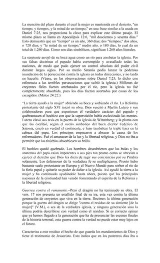 La mención del plazo durante el cual la mujer es mantenida en el desierto, "un
tiempo, y tiempos, y la mitad de un tiempo," en una frase similar a la usada en
Daniel 7:25, nos proporciona la clave para explicar este último pasaje. El
mismo plazo se llama en Apocalipsis 12:6, "mil doscientos y sesenta días."
Esto demuestra que un "tiempo" es un año, 360 días; dos "tiempos," dos años,
o 720 días; y "la mitad de un tiempo," medio año, o 180 días, lo cual da un
total de 1.260 días. Como son días simbólicos, significan 1.260 años literales.
La serpiente arrojó de su boca agua como un río para arrebatar la iglesia. Por
sus falsas doctrinas el papado había corrompido y avasallado todas las
naciones, de modo que pudo ejercer un control absoluto del poder civil
durante largos siglos. Por su medio Satanás podía lanzar la poderosa
inundación de la persecución contra la iglesia en todas direcciones, y no tardó
en hacerlo. (Véase, en las observaciones sobre Daniel 7:25, lo dicho con
referencia a las terribles persecuciones que sufrió la iglesia.) Millones de
creyentes fieles fueron arrebatados por el río, pero la iglesia no fué
completamente absorbida, pues los días fueron acortados por causa de los
escogidos. (Mateo 24:22.)
"La tierra ayudó a la mujer" abriendo su boca y sorbiendo el río. La Reforma
protestante del siglo XVI inició su obra. Dios suscitó a Martín Lutero y sus
colaboradores para que expusieran el verdadero carácter del papado y
quebrantasen el hechizo con que la superstición había esclavizado las mentes.
Lutero clavó sus tesis en la puerta de la iglesia de Wittenberg; y la pluma con
que las escribió, según el sueño simbólico del buen elector Federico de
Sajonia, cruzó en verdad el continente, e hizo tambalear la triple tiara en la
cabeza del papa. Los príncipes empezaron a abrazar la causa de los
reformadores. Fué el amanecer de la luz y la libertad religiosa, y Dios no iba a
permitir que las tinieblas absorbiesen su brillo.
El hechizo quedó quebrado. Los hombres descubrieron que las bulas y los
anatemas del papa caían impotentes a sus pies tan pronto como se atrevían a
ejercer el derecho que Dios les diera de regir sus conciencias por su Palabra
solamente. Los defensores de la verdadera fe se multiplicaron. Pronto hubo
bastante suelo protestante en Europa y el Nuevo Mundo para sorber el río de
la furia papal y quitarle su poder de dañar a la iglesia. Así ayudó la tierra a la
mujer y ha continuado ayudándole hasta ahora, puesto que las principales
naciones de la cristiandad han venido fomentando el espíritu de la Reforma y
la libertad religiosa.
Guerrea contra el remanente.--Pero el dragón no ha terminado su obra. El
vers. 17 nos presenta un estallido final de su ira, esta vez contra la última
generación de creyentes que viva en la tierra. Decimos la última generación
porque la guerra del dragón se dirige "contra el residuo de su simiente [de la
mujer]" (V.M.), o sea de la verdadera iglesia, y ninguna generación sino la
última podría describirse con verdad como el residuo. Si es correcto opinar
que ya hemos llegado a la generación que ha de presenciar las escenas finales
de la historia terrenal, esta guerra contra la verdad no puede estar muy lejos en
el futuro.
Caracteriza a este residuo el hecho de que guarda los mandamientos de Dios y
tiene el testimonio de Jesucristo. Esto indica que en los postreros días iba a
 