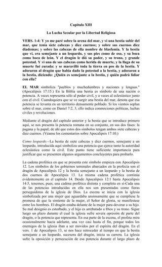 Capitulo XIII
La Lucha Secular por la Libertad Religiosa
VERS. 1-4: Y yo me paré sobre la arena del mar, y vi una bestia subir del
mar, que tenía siete cabezas y diez cuernos; y sobre sus cuernos diez
diademas; y sobre las cabezas de ella nombre de blasfemia. Y la bestia
que vi, era semejante a un leopardo, y sus pies como de oso, y su boca
como boca de león. Y el dragón le dió su poder, y su trono, y grande
potestad. Y vi una de sus cabezas como herida de muerte, y la llaga de su
muerte fué curada: y se maravilló toda la tierra en pos de la bestia. Y
adoraron al dragón que había dado la potestad a la bestia, y adoraron a
la bestia, diciendo: ¿Quién es semejante a la bestia, y quién podrá lidiar
con ella?
EL MAR simboliza "pueblos y muchedumbres y naciones y lenguas."
(Apocalipsis 17:15.) En la Biblia una bestia es símbolo de una nación o
potencia. A veces representa sólo al poder civil, y a veces al eclesiástico junto
con el civil. Cuandoquiera que se ve surgir una bestia del mar, denota que esa
potencia se levanta en un territorio densamente poblado. Si los vientos soplan
sobre el mar, como en Daniel 7:2, 3, ello indica conmociones políticas, luchas
civiles y revoluciones.
Mediante el dragón del capítulo anterior y la bestia que se introduce primero
aquí, se nos presenta la potencia romana en su conjunto, en sus dos fases: la
pagana y la papal; de ahí que estos dos símbolos tengan ambos siete cabezas y
diez cuernos. (Véanse los comentarios sobre Apocalipsis 17:10.)
Como leopardo.--La bestia de siete cabezas y diez cuernos, semejante a un
leopardo, introducida aquí simboliza una potencia que ejerce tanto la autoridad
eclesiástica como la civil. Este punto tiene suficiente importancia para
justificar que se presenten algunos argumentos concluyentes para probarlo.
La cadena profética en que se presenta este símbolo empieza con Apocalipsis
12. Los símbolos de los gobiernos terrenales abarcados en la profecía son el
dragón de Apocalipsis 12 y la bestia semejante a un leopardo y la bestia de
dos cuernos de Apocalipsis 13. La misma cadena profética continúa
evidentemente en el capítulo 14. Desde Apocalipsis 12:1 hasta Apocalipsis
14:5, tenemos, pues, una cadena profética distinta y completa en sí-Cada una
de las potencias introducidas en ella nos son presentadas como fieras
perseguidoras de la iglesia de Dios. La escena se inicia con la iglesia
simbolizada por una mujer que aguardaba ansiosamente que se cumpliese la
promesa de que la simiente de la mujer, el Señor de gloria, se manifestase
entre los hombres. El dragón estaba delante de la mujer para devorar a su hijo.
Su mal designio es estorbado, y el hijo es arrebatado a Dios y su trono. Sigue
luego un plazo durante el cual la iglesia sufre severa opresión de parte del
dragón, o la potencia que representa. En esa parte de la escena, el profeta mira
ocasionalmente hacia adelante, una vez casi hasta el fin, porque todos los
enemigos de la iglesia iban a ser movidos por el espíritu del dragón. En el
vers. 1 de Apocalipsis 13, se nos hace retroceder al tiempo en que la bestia
semejante a un leopardo, sucesora del dragón, inicia su carrera. La iglesia
sufre la oposición y persecución de esa potencia durante el largo plazo de
 