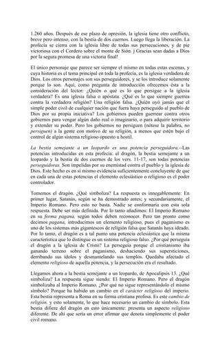 1.260 años. Después de ese plazo de opresión, la iglesia tiene otro conflicto,
breve pero intenso, con la bestia de dos cuernos. Luego llega la liberación. La
profecía se cierra con la iglesia libre de todas sus persecuciones, y de pie
victoriosa con el Cordero sobre el monte de Sión. j Gracias sean dadas a Dios
por la segura promesa de una victoria final!
El único personaje que parece ser siempre el mismo en todas estas escenas, y
cuya historia es el tema principal en toda la profecía, es la iglesia verdadera de
Dios. Los otros personajes son sus perseguidores, y se los introduce solamente
porque lo son. Aquí, como pregunta de introducción ofrecemos ésta a la
consideración del lector: ¿Quién o qué es lo que persigue a la iglesia
verdadera? Es una iglesia falsa o apóstata. ¿Qué es lo que siempre guerrea
contra la verdadera religión? Una religión falsa. ¿Quién oyó jamás que el
simple poder civil de cualquier nación que fuera haya perseguido al pueblo de
Dios por su propia iniciativa? Los gobiernos pueden guerrear contra otros
gobiernos para vengar algún daño real o imaginario, o para adquirir territorio
y extender su poder. Pero los gobiernos no persiguen (nótese la palabra, no
persiguen) a la gente con motivo de su religión, a menos que estén bajo el
control de algún sistema religioso opuesto u hostil.
La bestia semejante a un leopardo es una potencia perseguidora.--Las
potencias introducidas en esta profecía: el dragón, la bestia semejante a un
leopardo y la bestia de dos cuernos de los vers. 11-17, son todas potencias
perseguidoras. Son impelidas por su enemistad contra el pueblo y la iglesia de
Dios. Este hecho es en sí mismo evidencia suficientemente concluyente de que
en cada una de estas potencias el elemento eclesiástico o religioso es el poder
controlador.
Tomemos el dragón. ¿Qué simboliza? La respuesta es innegablemente: En
primer lugar, Satanás, según se ha demostrado antes; y secundariamente, el
Imperio Romano. Pero esto no basta. Nadie se conformaría con esta sola
respuesta. Debe ser más definida. Por lo tanto añadimos: El Imperio Romano
en su forma pagana, según todos deben reconocer. Pero tan pronto como
decimos pagana, introducimos un elemento religioso, pues el paganismo es
uno de los sistemas más gigantescos de religión falsa que Satanás haya ideado.
Por lo tanto, el dragón es a tal punto una potencia eclesiástica que la misma
característica que lo distingue es un sistema religioso falso. ¿Por qué perseguía
el dragón a la iglesia de Cristo? La perseguía porque el cristianismo iba
ganando terreno sobre el paganismo, deshaciendo sus supersticiones,
derribando sus ídolos y desmantelando sus templos. Quedaba afectado el
elemento religioso de aquella potencia, y la persecución era el resultado.
Llegamos ahora a la bestia semejante a un leopardo, de Apocalipsis 13. ¿Qué
simboliza? La respuesta sigue siendo: El Imperio Romano. Pero el dragón
simbolizaba al Imperio Romano. ¿Por qué no sigue representándolo el mismo
símbolo? Porque ha habido un cambio en el carácter religioso del imperio.
Esta bestia representa a Roma en su forma cristiana profesa. Es este cambio de
religión, y esto solamente, lo que hace necesario un cambio de símbolo. Esta
bestia difiere del dragón en esto únicamente: presenta un aspecto religioso
diferente. De ahí que sería un error afirmar que denota simplemente el poder
civil romano.
 