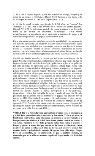 5. Se le dió al cuerno pequeño poder para subsistir un tiempo, tiempos y la
mitad de un tiempo, o 1.260 años. (Daniel 7:25.) También a esta bestia se le
da poder por 42 meses, o 1.260 años. (Apocalipsis 13:5.)
6. Al fin de aquel período especificado de 1.260 años, los "santos," los
"tiempos" y la "ley" iban a ser librados de la "mano" del cuerno pequeño.
(Daniel 7:25.) Al fin del mismo período, la bestia semejante a un leopardo
había de ser llevada "en cautividad." (Apocalipsis 13:10.) Ambas
especificaciones se cumplieron en el cautiverio y destierro del papa, y el
derrocamiento provisorio del papado por Francia en 1798.
Estos seis puntos prueban satisfactoriamente la identidad del cuerno pequeño
con la bestia semejante a un leopardo. Cuando en la profecía tenemos, como
en este caso, dos símbolos que representan potencias que llegan al mismo
tiempo al escenario, ocupan el mismo territorio, manifiestan el mismo
carácter, hacen la misma obra, subsisten durante el mismo lapso y reciben la
misma suerte, dichos símbolos representan una misma e idéntica potencia.
Recibió una herida mortal.--La cabeza que fué herida mortalmente fué la
papal. Nos impone esta conclusión el principio obvio de que cuanto se diga en
la profecía acerca del símbolo de cualquier gobierno se aplica a ese gobierno
tan sólo mientras lo representa aquel símbolo. Ahora bien, Roma está
representada por dos símbolos: el dragón y la bestia semejante a un leopardo,
porque presentó dos fases: la pagana y la papal; y cualquier cosa que se diga
del dragón se aplica a Roma pero solamente en su forma pagana, y cuanto se
diga de la bestia semejante a un leopardo se aplica solamente a la forma
profesadamente cristiana de Roma. Juan dice que fué una de las cabezas de
esta última bestia semejante a un leopardo la que fué herida de muerte. En
otras palabras, esta herida fué infligida a la forma de gobierno que existía en el
Imperio Romano después que cambió del paganismo al cristianismo. Es pues
evidente que la cabeza papal fué la que resultó herida de muerte y cuya herida
mortal fué curada. Recibir la herida corresponde a ir en cautividad.
(Apocalipsis 13:10.) Fué infligida la herida cuando el papa fué llevado
prisionero por el general francés Berthier y el papado fué abolido por un
tiempo en 1798. Despojado de su poder civil y eclesiástico, el papa cautivo,
Pio VI, murió en el destierro en Valencia en Delfinado, Francia, el 29 de
agosto de 1799. Pero la herida mortal empezó a curarse cuando el papado fué
restablecido, aunque con menos poder que anteriormente, por la elección de
un nuevo papa, el 14 de marzo de 1800.[1]
VERS. 5-10: Y le fué dada boca que hablaba grandes cosas y blasfemias :
y le fué dada potencia de obrar cuarenta y dos meses. Y abrió su boca en
blasfemias contra Dios, para blasfemar su nombre, y su tabernáculo, y a
los que moran en el cielo. Y le fué dado hacer guerra contra los santos, y
vencerlos. También le fué dada potencia sobre toda tribu y pueblo y
lengua y gente. Y todos los que moran en la tierra le adoraron, cuyos
nombres no están escritos en el libro de la vida del Cordero, el cual fué
muerto desde el principio del mundo. Si alguno tiene oído, oiga. El que
lleva en cautividad, va en cautividad: el que a cuchillo matare, es
necesario que a cuchillo sea muerto. Aquí está la paciencia y la fe de los
santos.
 