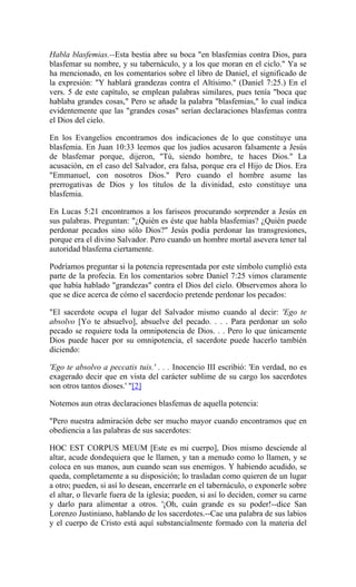 Habla blasfemias.--Esta bestia abre su boca "en blasfemias contra Dios, para
blasfemar su nombre, y su tabernáculo, y a los que moran en el ciclo." Ya se
ha mencionado, en los comentarios sobre el libro de Daniel, el significado de
la expresión: "Y hablará grandezas contra el Altísimo." (Daniel 7:25.) En el
vers. 5 de este capítulo, se emplean palabras similares, pues tenía "boca que
hablaba grandes cosas," Pero se añade la palabra "blasfemias," lo cual indica
evidentemente que las "grandes cosas" serían declaraciones blasfemas contra
el Dios del cielo.
En los Evangelios encontramos dos indicaciones de lo que constituye una
blasfemia. En Juan 10:33 leemos que los judíos acusaron falsamente a Jesús
de blasfemar porque, dijeron, "Tú, siendo hombre, te haces Dios." La
acusación, en el caso del Salvador, era falsa, porque era el Hijo de Dios. Era
"Emmanuel, con nosotros Dios." Pero cuando el hombre asume las
prerrogativas de Dios y los títulos de la divinidad, esto constituye una
blasfemia.
En Lucas 5:21 encontramos a los fariseos procurando sorprender a Jesús en
sus palabras. Preguntan: "¿Quién es éste que habla blasfemias? ¿Quién puede
perdonar pecados sino sólo Dios?" Jesús podía perdonar las transgresiones,
porque era el divino Salvador. Pero cuando un hombre mortal asevera tener tal
autoridad blasfema ciertamente.
Podríamos preguntar si la potencia representada por este símbolo cumplió esta
parte de la profecía. En los comentarios sobre Daniel 7:25 vimos claramente
que había hablado "grandezas" contra el Dios del cielo. Observemos ahora lo
que se dice acerca de cómo el sacerdocio pretende perdonar los pecados:
"El sacerdote ocupa el lugar del Salvador mismo cuando al decir: 'Ego te
absolvo [Yo te absuelvo], absuelve del pecado. . . . Para perdonar un solo
pecado se requiere toda la omnipotencia de Dios. . . Pero lo que únicamente
Dios puede hacer por su omnipotencia, el sacerdote puede hacerlo también
diciendo:
'Ego te absolvo a peccatis tuis.' . . . Inocencio III escribió: 'En verdad, no es
exagerado decir que en vista del carácter sublime de su cargo los sacerdotes
son otros tantos dioses.' "[2]
Notemos aun otras declaraciones blasfemas de aquella potencia:
"Pero nuestra admiración debe ser mucho mayor cuando encontramos que en
obediencia a las palabras de sus sacerdotes:
HOC EST CORPUS MEUM [Este es mi cuerpo], Dios mismo desciende al
altar, acude dondequiera que le llamen, y tan a menudo como lo llamen, y se
coloca en sus manos, aun cuando sean sus enemigos. Y habiendo acudido, se
queda, completamente a su disposición; lo trasladan como quieren de un lugar
a otro; pueden, si así lo desean, encerrarle en el tabernáculo, o exponerle sobre
el altar, o llevarle fuera de la iglesia; pueden, si así lo deciden, comer su carne
y darlo para alimentar a otros. '¡Oh, cuán grande es su poder!--dice San
Lorenzo Justiniano, hablando de los sacerdotes.--Cae una palabra de sus labios
y el cuerpo de Cristo está aquí substancialmente formado con la materia del
 