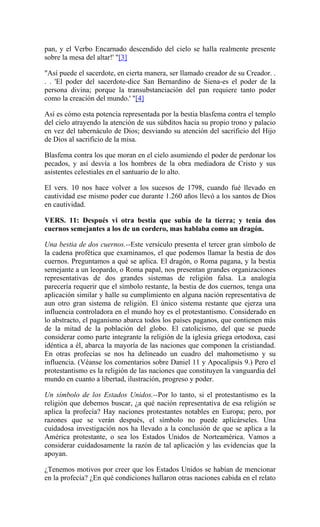 pan, y el Verbo Encarnado descendido del cielo se halla realmente presente
sobre la mesa del altar!' "[3]
"Así puede el sacerdote, en cierta manera, ser llamado creador de su Creador. .
. . 'El poder del sacerdote-dice San Bernardino de Siena-es el poder de la
persona divina; porque la transubstanciación del pan requiere tanto poder
como la creación del mundo.' "[4]
Así es cómo esta potencia representada por la bestia blasfema contra el templo
del cielo atrayendo la atención de sus súbditos hacia su propio trono y palacio
en vez del tabernáculo de Dios; desviando su atención del sacrificio del Hijo
de Dios al sacrificio de la misa.
Blasfema contra los que moran en el cielo asumiendo el poder de perdonar los
pecados, y así desvía a los hombres de la obra mediadora de Cristo y sus
asistentes celestiales en el santuario de lo alto.
El vers. 10 nos hace volver a los sucesos de 1798, cuando fué llevado en
cautividad ese mismo poder cue durante 1.260 años llevó a los santos de Dios
en cautividad.
VERS. 11: Después vi otra bestia que subía de la tierra; y tenía dos
cuernos semejantes a los de un cordero, mas hablaba como un dragón.
Una bestia de dos cuernos.--Este versículo presenta el tercer gran símbolo de
la cadena profética que examinamos, el que podemos llamar la bestia de dos
cuernos. Preguntamos a qué se aplica. El dragón, o Roma pagana, y la bestia
semejante a un leopardo, o Roma papal, nos presentan grandes organizaciones
representativas de dos grandes sistemas de religión falsa. La analogía
parecería requerir que el símbolo restante, la bestia de dos cuernos, tenga una
aplicación similar y halle su cumplimiento en alguna nación representativa de
aun otro gran sistema de religión. El único sistema restante que ejerza una
influencia controladora en el mundo hoy es el protestantismo. Considerado en
lo abstracto, el paganismo abarca todos los países paganos, que contienen más
de la mitad de la población del globo. El catolicismo, del que se puede
considerar como parte integrante la religión de la iglesia griega ortodoxa, casi
idéntica a él, abarca la mayoría de las naciones que componen la cristiandad.
En otras profecías se nos ha delineado un cuadro del mahometismo y su
influencia. (Véanse los comentarios sobre Daniel 11 y Apocalipsis 9.) Pero el
protestantismo es la religión de las naciones que constituyen la vanguardia del
mundo en cuanto a libertad, ilustración, progreso y poder.
Un símbolo de los Estados Unidos.--Por lo tanto, si el protestantismo es la
religión que debemos buscar, ¿a qué nación representativa de esa religión se
aplica la profecía? Hay naciones protestantes notables en Europa; pero, por
razones que se verán después, el símbolo no puede aplicárseles. Una
cuidadosa investigación nos ha llevado a la conclusión de que se aplica a la
América protestante, o sea los Estados Unidos de Norteamérica. Vamos a
considerar cuidadosamente la razón de tal aplicación y las evidencias que la
apoyan.
¿Tenemos motivos por creer que los Estados Unidos se habían de mencionar
en la profecía? ¿En qué condiciones hallaron otras naciones cabida en el relato
 