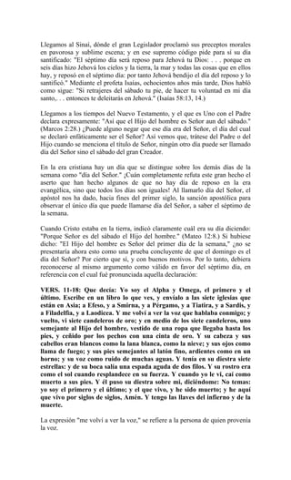 Llegamos al Sinaí, dónde el gran Legislador proclamó sus preceptos morales
en pavorosa y sublime escena; y en ese supremo código pide para sí su día
santificado: "El séptimo día será reposo para Jehová tu Dios: . . . porque en
seis días hizo Jehová los cielos y la tierra, la mar y todas las cosas que en ellos
hay, y reposó en el séptimo día: por tanto Jehová bendijo el día del reposo y lo
santificó." Mediante el profeta Isaías, ochocientos años más tarde, Dios habló
como sigue: "Si retrajeres del sábado tu pie, de hacer tu voluntad en mi día
santo,. . . entonces te deleitarás en Jehová." (Isaías 58:13, 14.)
Llegamos a los tiempos del Nuevo Testamento, y el que es Uno con el Padre
declara expresamente: "Así que el Hijo del hombre es Señor aun del sábado."
(Marcos 2:28.) ¿Puede alguno negar que ese día era del Señor, el día del cual
se declaró enfáticamente ser el Señor? Así vemos que, trátese del Padre o del
Hijo cuando se menciona el título de Señor, ningún otro día puede ser llamado
día del Señor sino el sábado del gran Creador.
En la era cristiana hay un día que se distingue sobre los demás días de la
semana como "día del Señor." ¡Cuán completamente refuta este gran hecho el
aserto que han hecho algunos de que no hay día de reposo en la era
evangélica, sino que todos los días son iguales! Al llamarlo día del Señor, el
apóstol nos ha dado, hacia fines del primer siglo, la sanción apostólica para
observar el único día que puede llamarse día del Señor, a saber el séptimo de
la semana.
Cuando Cristo estaba en la tierra, indicó claramente cuál era su día diciendo:
"Porque Señor es del sábado el Hijo del hombre." (Mateo 12:8.) Si hubiese
dicho: "El Hijo del hombre es Señor del primer día de la semana," ¿no se
presentaría ahora esto como una prueba concluyente de que el domingo es el
día del Señor? Por cierto que sí, y con buenos motivos. Por lo tanto, debiera
reconocerse al mismo argumento como válido en favor del séptimo día, en
referencia con el cual fué pronunciada aquella declaración:
VERS. 11-18: Que decía: Yo soy el Alpha y Omega, el primero y el
último. Escribe en un libro lo que ves, y envíalo a las siete iglesias que
están en Asia; a Efeso, y a Smirna, y a Pérgamo, y a Tiatira, y a Sardis, y
a Filadelfia, y a Laodicea. Y me volví a ver la voz que hablaba conmigo; y
vuelto, vi siete candeleros de oro; y en medio de los siete candeleros, uno
semejante al Hijo del hombre, vestido de una ropa que llegaba hasta los
pies, y ceñido por los pechos con una cinta de oro. Y su cabeza y sus
cabellos eran blancos como la lana blanca, como la nieve; y sus ojos como
llama de fuego; y sus pies semejantes al latón fino, ardientes como en un
horno; y su voz como ruido de muchas aguas. Y tenía en su diestra siete
estrellas: y de su boca salía una espada aguda de dos filos. Y su rostro era
como el sol cuando resplandece en su fuerza. Y cuando yo le vi, caí como
muerto a sus pies. Y él puso su diestra sobre mi, diciéndome: No temas:
yo soy el primero y el último; y el que vivo, y he sido muerto; y he aquí
que vivo por siglos de siglos, Amén. Y tengo las llaves del infierno y de la
muerte.
La expresión "me volví a ver la voz," se refiere a la persona de quien provenía
la voz.
 