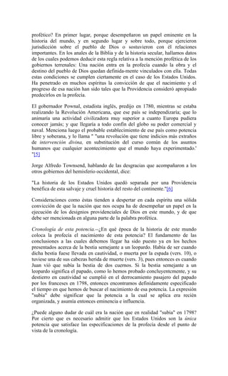 profético? En primer lugar, porque desempeñaron un papel eminente en la
historia del mundo, y en segundo lugar y sobre todo, porque ejercieron
jurisdicción sobre el pueblo de Dios o sostuvieron con él relaciones
importantes. En los anales de la Biblia y de la historia secular, hallamos datos
de los cuales podemos deducir esta regla relativa a la mención profética de los
gobiernos terrenales: Una nación entra en la profecía cuando la obra y el
destino del pueblo de Dios quedan definida-mente vinculados con ella. Todas
estas condiciones se cumplen ciertamente en el caso de los Estados Unidos.
Ha penetrado en muchos espíritus la convicción de que el nacimiento y el
progreso de esa nación han sido tales que la Providencia consideró apropiado
predecirlos en la profecía.
El gobernador Pownal, estadista inglés, predijo en 1780, mientras se estaba
realizando la Revolución Americana, que ese país se independizaría; que lo
animaría una actividad civilizadora muy superior a cuanto Europa pudiera
conocer jamás; y que llegaría a todo confín del globo su poder comercial y
naval. Menciona luego el probable establecimiento de ese país como potencia
libre y soberana, y lo llama " "una revolución que tiene indicios más extraños
de intervención divina, en substitución del curso común de los asuntos
humanos que cualquier acontecimiento que el mundo haya experimentado.'
"[5]
Jorge Alfredo Townsend, hablando de las desgracias que acompañaron a los
otros gobiernos del hemisferio occidental, dice:
"La historia de los Estados Unidos quedó separada por una Providencia
benéfica de esta salvaje y cruel historia del resto del continente."[6]
Consideraciones como éstas tienden a despertar en cada espíritu una sólida
convicción de que la nación que nos ocupa ha de desempeñar un papel en la
ejecución de los designios providenciales de Dios en este mundo, y de que
debe ser mencionada en alguna parte de la palabra profética.
Cronología de esta potencia.--¿En qué época de la historia de este mundo
coloca la profecía el nacimiento de esta potencia? El fundamento de las
conclusiones a las cuales debemos llegar ha sido puesto ya en los hechos
presentados acerca de la bestia semejante a un leopardo. Había de ser cuando
dicha bestia fuese llevada en cautividad, o muerta por la espada (vers. 10), o
tuviese una de sus cabezas herida de muerte (vers. 3), pues entonces es cuando
Juan vió que subía la bestia de dos cuernos. Si la bestia semejante a un
leopardo significa el papado, como lo hemos probado concluyentcmente, y su
destierro en cautividad se cumplió en el derrocamiento pasajero del papado
por los franceses en 1798, entonces encontramos definidamente especificado
el tiempo en que hemos de buscar el nacimiento de esa potencia. La expresión
"subía" debe significar que la potencia a la cual se aplica era recién
organizada, y asumía entonces eminencia e influencia.
¿Puede alguno dudar de cuál era la nación que en realidad "subía" en 1798?
Por cierto que es necesario admitir que los Estados Unidos son la única
potencia que satisface las especificaciones de la profecía desde el punto de
vista de la cronología.
 