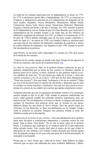 La lucha de las colonias americanas por la independencia se inició en 1775.
En 1776 se declararon nación libre e independiente. En 1777, se reunieron en
Congreso, y adoptaron los artículos de su Confederación, los delegados de los
trece estados originales: Nueva Hampshire, Masachusets, Rhode Island,
Connecticut, Nueva York, Nueva Jersey, Pensilvania, Delaware, Maryland,
Virginia, Carolina del Norte y del Sur, y Georgia. En 1783, terminó la guerra
de la Independencia con un tratado de paz con Gran Bretaña, que reconocía la
independencia de los Estados Unidos y les cedía más de dos millones de
kilómetros cuadrados de territorio. En 1787, se elaboró la Constitución; el 26
de julio de 1788 la habían ratificado once de los trece estados originales; y
entró en vigor el 1· de marzo de 1789. Los Estados Unidos se iniciaron pues
con algo más de dos millones de kilómetros cuadrados de superficie y menos
de cuatro millones de habitantes. Así llegamos al año 1798, cuando la nación
fué introducida en la profecía.
Juan Wesley, en sus notas sobre Apocalipsis 13, escritas en 1754, dice acerca
de la bestia de dos cuernos:
"Todavía no ha venido, aunque no puede estar lejos. Porque ha de aparecer al
fin de los cuarenta y dos meses de la primera bestia."[7]
La edad de esta potencia.--Hay en la profecía buenas evidencias de que el
gobierno simbolizado por la bestia de dos cuernos se introduce durante la
primera parte de su carrera; es decir, mientras es una potencia todavía joven.
Las palabras de Juan son: "Ví otra bestia que subía de la tierra; y tenía dos
cuernos semejantes a los de un cordero." ¿Por qué no dice Juan simplemente:
"Tenía dos cuernos"? ¿Por qué añade "semejantes a los de un cordero"? Debe
ser con el fin de hacer notar el carácter de esta bestia y demostrar que no sólo
se conduce en forma inocente e inofensiva, sino que era una potencia joven;
porque los cuernos de un cordero son cuernos que apenas empezaron a crecer.
Tengamos presente que por el argumento precedente relativo a la cronología,
nuestra mirada se fijó en el año 1798, cuando la potencia simbolizada era
joven. ¿Qué potencia notable iba cobrando entonces importancia, pero era
todavía joven? No era Inglaterra, ni Francia ni Rusia, ni ninguna otra potencia
europea. Si buscamos una potencia joven que se levanta en esa época,
debemos dirigir los ojos hacia el Nuevo Mundo. Pero tan pronto como los
volvemos en esa dirección, se fijan inevitablemente en los Estados Unidos
como la potencia en cuestión. Ninguna otra potencia situada al oeste del
Atlántico cuadra con la descripción.
Loralización de la bestia de dos cuernos.--Una sola declaración de la profecía
basta para llevarnos a conclusiones importantes y correctas acerca de este
punto. Juan la llama "otra bestia." No es, por lo tanto, parte de la primera
bestia; y la potencia que simboliza no es tampoco parte de lo que representa
dicha primera bestia. Esto resulta fatal para el aserto de los que evitan la
aplicación de este símbolo a los Estados Unidos diciendo que denota alguna
fase del papado; porque en tal caso sería una parte de la bestia precedente, la
semejante a un leopardo.
Puesto que es "otra" bestia, que "subía de la tierra," debe hallarse en algún
territorio que no haya sido abarcado por otros símbolos. Babilonia y Medo-
 