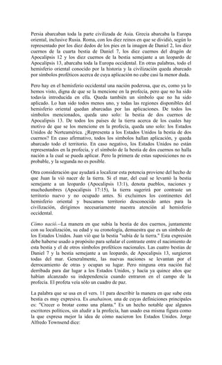 Persia abarcaban toda la parte civilizada de Asia. Grecia abarcaba la Europa
oriental, inclusive Rusia. Roma, con los diez reinos en que se dividió, según lo
representado por los diez dedos de los pies en la imagen de Daniel 2, los diez
cuernos de la cuarta bestia de Daniel 7, los diez cuernos del dragón de
Apocalipsis 12 y los diez cuernos de la bestia semejante a un leopardo de
Apocalipsis 13, abarcaba toda la Europa occidental. En otras palabras, todo el
hemisferio oriental conocido por la historia y la civilización queda abarcado
por símbolos proféticos acerca de cuya aplicación no cabe casi la menor duda.
Pero hay en el hemisferio occidental una nación poderosa, que es, como ya lo
hemos visto, digna de que se la mencione en la profecía, pero que no ha sido
todavía introducida en ella. Queda también un símbolo que no ha sido
aplicado. Lo han sido todos menos uno, y todas las regiones disponibles del
hemisferio oriental quedan abarcadas por las aplicaciones. De todos los
símbolos mencionados, queda uno solo: la bestia de dos cuernos de
Apocalipsis 13. De todos los países de la tierra acerca de los cuales hay
motivo de que se los mencione en la profecía, queda uno solo: los Estados
Unidos de Norteamérica. ¿Representa a los Estados Unidos la bestia de dos
cuernos? En caso afirmativo, todos los símbolos hallan aplicación, y queda
abarcado todo el territorio. En caso negativo, los Estados Unidos no están
representados en la profecía, y el símbolo de la bestia de dos cuernos no halla
nación a la cual se pueda aplicar. Pero la primera de estas suposiciones no es
probable, y la segunda no es posible.
Otra consideración que ayudará a localizar esta potencia proviene del hecho de
que Juan la vió nacer de la tierra. Si el mar, del cual se levantó la bestia
semejante a un leopardo (Apocalipsis 13:1), denota pueblos, naciones y
muchedumbres (Apocalipsis 17:15), la tierra sugerirá por contraste un
territorio nuevo y no ocupado antes. Si excluimos los continentes del
hemisferio oriental y buscamos territorio desconocido antes para la
civilización, dirigimos necesariamente nuestra atención al hemisferio
occidental.
Cómo nació.--La manera en que subía la bestia de dos cuernos, juntamente
con su localización, su edad y su cronología, demuestra que es un símbolo de
los Estados Unidos. Juan vió que la bestia "subía de la tierra." Esta expresión
debe haberse usado a propósito para señalar el contraste entre el nacimiento de
esta bestia y el de otros símbolos proféticos nacionales. Las cuatro bestias de
Daniel 7 y la bestia semejante a un leopardo, de Apocalipsis 13, surgieron
todas del mar. Generalmente, las nuevas naciones se levantan por el
derrocamiento de otras y ocupan su lugar. Pero ninguna otra nación fué
derribada para dar lugar a los Estados Unidos, y hacía ya quince años que
habían alcanzado su independencia cuando entraron en el campo de la
profecía. El profeta veía sólo un cuadro de paz.
La palabra que se usa en el vers. 11 para describir la manera en que sube esta
bestia es muy expresiva. Es anabainon, una de cuyas definiciones principales
es: "Crecer o brotar como una planta." Es un hecho notable que algunos
escritores políticos, sin aludir a la profecía, han usado esa misma figura como
la que expresa mejor la idea de cómo nacieron los Estados Unidos. Jorge
Alfredo Townsend dice:
 
