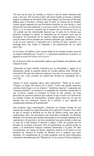 "En esta red de islas, las Antillas, se inició la vida de ambas Américas [del
norte y del sur]. Allí vió tierra Colón; allí inició España su funesto y brillante
imperio occidental; de allí partió Cortés para Méjico, de Soto para el Misisipí,
Balboa para el Pacifico y Pizarro para el Perú. La historia de los Estados
Unidos quedó separada por una Providencia benéfica de esta salvaje y cruel
historia del resto del continente, y como una semilla silenciosa crecimos hasta
llegar a ser un imperio; mientras que el imperio que se iniciaba en el sur, se
vió azotado por tan interminable huracán que la parte de su historia que
podemos averiguar es apenas la iluminada por los mismos rayos que lo
devastaron. El crecimiento de la América inglesa puede compararse a una
serie de cantos líricos cantados por cantores separados que, aliándose, forman
al fin un coro vigoroso, y atrayendo esto a muchos de lejos, aumenta y se
prolonga hasta que asume la dignidad y las proporciones de un canto
épico."[8]
En la Nation, de Dublin, cierto escritor habló de los Estados Unidos como de
un imperio admirable que "surgiera," y "aumentara diariamente su poder y su
pujanza en medio del silencio de la tierra."
En un discurso sobre los desterrados ingleses que fundaron este gobierno, dijo
Eduardo Everett:
"¿Buscaron un lugar retirado, inofensivo por su obscuridad, y seguro en su
alejamiento, donde la pequeña iglesia de Leyden pudiese tener libertad de
conciencia? He aquí las poderosas regiones a las que, en conquista pacífica--
victoria sine clade [victoria sin lucha]--han llevado los estandartes de la
cruz."[9]
¿Quiere el lector comparar ahora estas expresiones: "Subía de la tierra,"
"surgiera en medio del silencio de la tierra," "como una semilla silenciosa
crecimos hasta llegar a ser un imperio," "poderosas regiones" aseguradas por
"conquista pacífica." La primera es la empleada por el profeta cuando dice lo
que sucedería cuando se levantase la bestia de dos cuernos; las otras
provienen de escritores políticos que explican lo que sucedió en la historia de
los Estados Unidos de Norteamérica. ¿Puede alguno dejar de ver que las
últimas tres son sinónimos exactos de la primera, y que registran un
cumplimiento absoluto de la predicción?
Otra pregunta sigue naturalmente: ¿Subieron los Estados Unidos de una
manera que cumpla las especificaciones de la profecía? Veamos. Poco antes
de que se iniciara la Reforma en los días de Martín Lutero, hace más de
cuatrocientos años, fué descubierto este hemisferio occidental. La Reforma
despertó a las naciones que estaban aherrojadas en las amargas ligaduras de la
superstición y la opresión, y les hizo comprender una gran verdad, a saber que
el cielo da a todo hombre el derecho a adorar a Dios de acuerdo con los
dictados de su propia conciencia. Pero los gobernantes no querían perder su
poder, y la intolerancia religiosa continuó oprimiendo a la gente. En tales
circunstancias, un cuerpo de héroes religiosos resolvió al fin buscar en los
desiertos de América la medida de libertad civil y religiosa que tanto
deseaban. En cumplimiento de su noble propósito cien de estos desterrados
voluntarios desembarcaron del "Mayflower" en la costa de la Nueva Inglaterra
 