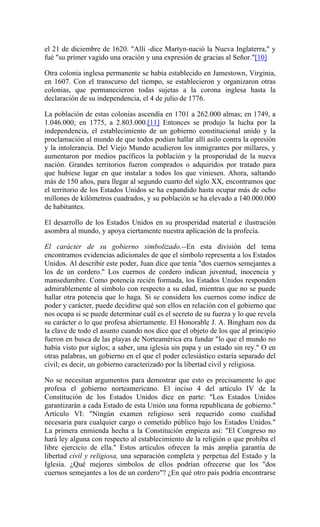el 21 de diciembre de 1620. "Allí -dice Martyn-nació la Nueva Inglaterra," y
fué "su primer vagido una oración y una expresión de gracias al Señor."[10]
Otra colonia inglesa permanente se había establecido en Jamestown, Virginia,
en 1607. Con el transcurso del tiempo, se establecieron y organizaron otras
colonias, que permanecieron todas sujetas a la corona inglesa hasta la
declaración de su independencia, el 4 de julio de 1776.
La población de estas colonias ascendía en 1701 a 262.000 almas; en 1749, a
1.046.000; en 1775, a 2.803.000.[11] Entonces se produjo la lucha por la
independencia, el establecimiento de un gobierno constitucional unido y la
proclamación al mundo de que todos podían hallar allí asilo contra la opresión
y la intolerancia. Del Viejo Mundo acudieron los inmigrantes por millares, y
aumentaron por medios pacíficos la población y la prosperidad de la nueva
nación. Grandes territorios fueron comprados o adquiridos por tratado para
que hubiese lugar en que instalar a todos los que viniesen. Ahora, saltando
más de 150 años, para llegar al segundo cuarto del siglo XX, encontramos que
el territorio de los Estados Unidos se ha expandido hasta ocupar más de ocho
millones de kilómetros cuadrados, y su población se ha elevado a 140.000.000
de habitantes.
El desarrollo de los Estados Unidos en su prosperidad material e ilustración
asombra al mundo, y apoya ciertamente nuestra aplicación de la profecía.
El carácter de su gobierno simbolizado.--En esta división del tema
encontramos evidencias adicionales de que el símbolo representa a los Estados
Unidos. Al describir este poder, Juan dice que tenía "dos cuernos semejantes a
los de un cordero." Los cuernos de cordero indican juventud, inocencia y
mansedumbre. Como potencia recién formada, los Estados Unidos responden
admirablemente al símbolo con respecto a su edad, mientras que no se puede
hallar otra potencia que lo haga. Si se considera los cuernos como índice de
poder y carácter, puede decidirse qué son ellos en relación con el gobierno que
nos ocupa si se puede determinar cuál es el secreto de su fuerza y lo que revela
su carácter o lo que profesa abiertamente. El Honorable J. A. Bingham nos da
la clave de todo el asunto cuando nos dice que el objeto de los que al principio
fueron en busca de las playas de Norteamérica era fundar "lo que el mundo no
había visto por siglos; a saber, una iglesia sin papa y un estado sin rey." O en
otras palabras, un gobierno en el que el poder eclesiástico estaría separado del
civil; es decir, un gobierno caracterizado por la libertad civil y religiosa.
No se necesitan argumentos para demostrar que esto es precisamente lo que
profesa el gobierno norteamericano. El inciso 4 del artículo IV de la
Constitución de los Estados Unidos dice en parte: "Los Estados Unidos
garantizarán a cada Estado de esta Unión una forma republicana de gobierno."
Artículo VI: "Ningún examen religioso será requerido como cualidad
necesaria para cualquier cargo o cometido público bajo los Estados Unidos."
La primera enmienda hecha a la Constitución empieza así: "El Congreso no
hará ley alguna con respecto al establecimiento de la religión o que prohiba el
libre ejercicio de ella." Estos artículos ofrecen la más amplia garantía de
libertad civil y religiosa, una separación completa y perpetua del Estado y la
Iglesia. ¿Qué mejores símbolos de ellos podrían ofrecerse que los "dos
cuernos semejantes a los de un cordero"? ¿En qué otro país podría encontrarse
 