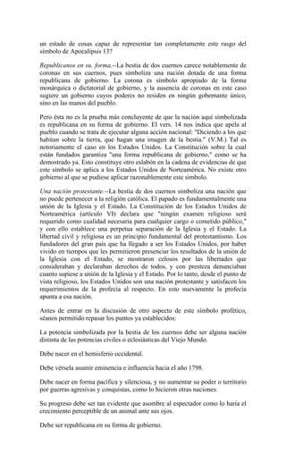 un estado de cosas capaz de representar tan completamente este rasgo del
símbolo de Apocalipsis 13?
Republicanos en su. forma.--La bestia de dos cuernos carece notablemente de
coronas en sus cuernos, pues simboliza una nación dotada de una forma
republicana de gobierno. La corona es símbolo apropiado de la forma
monárquica o dictatorial de gobierno, y la ausencia de coronas en este caso
sugiere un gobierno cuyos poderes no residen en ningún gobernante único,
sino en las manos del pueblo.
Pero ésta no es la prueba más concluyente de que la nación aquí simbolizada
es republicana en su forma de gobierno. El vers. 14 nos indica que apela al
pueblo cuando se trata de ejecutar alguna acción nacional: "Diciendo a los que
habitan sobre la tierra, que hagan una imagen de la bestia." (V.M.) Tal es
notoriamente el caso en los Estados Unidos. La Constitución sobre la cual
están fundados garantiza "una forma republicana de gobierno," como se ha
demostrado ya. Esto constituye otro eslabón en la cadena de evidencias de que
este símbolo se aplica a los Estados Unidos de Norteamérica. No existe otro
gobierno al que se pudiese aplicar razonablemente este símbolo.
Una nación protestante.--La bestia de dos cuernos simboliza una nación que
no puede pertenecer a la religión católica. El papado es fundamentalmente una
unión de la Iglesia y el Estado. La Constitución de los Estados Unidos de
Norteamérica (artículo VI) declara que "ningún examen religioso será
requerido como cualidad necesaria para cualquier cargo o cometido público,"
y con ello establece una perpetua separación de la Iglesia y el Estado. La
libertad civil y religiosa es un principio fundamental del protestantismo. Los
fundadores del gran país que ha llegado a ser los Estados Unidos, por haber
vivido en tiempos que les permitieron presenciar los resultados de la unión de
la Iglesia con el Estado, se mostraron celosos por las libertades que
consideraban y declaraban derechos de todos, y con presteza denunciaban
cuanto supiese a unión de la Iglesia y el Estado. Por lo tanto, desde el punto de
vista religioso, los Estados Unidos son una nación protestante y satisfacen los
requerimientos de la profecía al respecto. En esto nuevamente la profecía
apunta a esa nación.
Antes de entrar en la discusión de otro aspecto de este símbolo profético,
séanos permitido repasar los puntos ya establecidos:
La potencia simbolizada por la bestia de los cuernos debe ser alguna nación
distinta de las potencias civiles o eclesiásticas del Viejo Mundo.
Debe nacer en el hemisferio occidental.
Debe vérsela asumir eminencia e influencia hacia el año 1798.
Debe nacer en forma pacífica y silenciosa, y no aumentar su poder o territorio
por guerras agresivas y conquistas, como lo hicieron otras naciones.
Su progreso debe ser tan evidente que asombre al espectador como lo haría el
crecimiento perceptible de un animal ante sus ojos.
Debe ser republicana en su forma de gobierno.
 
