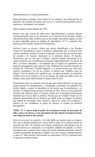 Debe pertenecer a la religión protestante.
Debe presentar al mundo, como índice de su carácter y los elementos de su
gobierno, dos grandes principios que son en sí mismos perfectamente justos,
inocentes y semejantes a un cordero.
Debe cumplir su obra después de 1798.
Hemos visto que, acerca de todas estas especificaciones, se puede afirmar
concluyentcmente que se las encuentra en la historia de los Estados Unidos
transcurrida hasta aquí; mientras que no las cumple otra nación alguna. Es por
lo tanto imposible aplicar el símbolo de Apocalipsis 13:11 a cualquier otra
nación que los Estados Unidos de Norteamérica.
Hablará como un dragón.--Ahora que hemos identificado a los Estados
Unidos de Norteamérica como lo potencia simbolizada por la bestia de dos
cuernos, podemos rastrear sin temor ni prejuicio el curso que esa nación sigue
de acuerdo a lo trazado claramente en la profecía misma. Al hacerlo,
observemos una vez más que el dragón, o primer símbolo presentado en la
cadena profética que consideramos, perseguía implacablemente a la iglesia de
Dios. La bestia semejante a un leopardo que lo seguía era igualmente una
potencia perseguidora, pues quitó la vida a millones de creyentes durante un
período de 1.260 años. Cuando llegamos a la tercera bestia, que tenía (Jos
cuernos semejantes a los de un cordero, se declara que "hablaba como un
dragón." Esto no puede sino significar que en algún momento su naturaleza
cambia de la de un cordero a la de un dragón, de modo que habla como un
dragón y obra como había obrado el dragón antes de ella.
Permítasenos decir en relación con esto que nos resulta doloroso ver que una
nación nacida tan pacíficamente y consagrada a principios de gobierno tan
nobles llegará a asumir la naturaleza de las bestias que la precedieron y, al
hacerlo, se rebajará hasta perseguir al pueblo de Dios. Pero no nos queda otro
remedio que dejarnos guiar en nuestro estudio por el bosquejo divinamente
inspirado que nos ha dado la profecía. Puesto que los Estados Unidos son la
potencia representada por el símbolo que habla como un dragón, se deduce
que habrán de promulgar leyes injustas y opresivas contra la fe religiosa y
práctica de sus ciudadanos al punto de merecer el nombre de potencia
perseguidora.
VERS. 12: Y ejerce todo el poder de la primera bestia en presencia de
ella; y hace a la tierra y a los moradores de ella adorar la primera bestia,
cuya llaga de muerte fué curada.
Ejercerá un poder perseguidor.--No sólo habla esa nación como un dragón,
sino que se declara también que "ejerce todo el poder de la primera bestia en
presencia de ella." Si echamos una mirada retrospectiva, descubrimos que la
primera bestia es la semejante a un leopardo, símbolo del papado. La única
conclusión que se puede sacar es que una nación llamada protestante ejercerá
el poder perseguidor del papado, y llegará a ser, por lo tanto, seudoprotestante,
es decir el "falso profeta" mencionado en Apocalipsis 19:20 y explicado bajo
el siguiente encabezamiento.
 