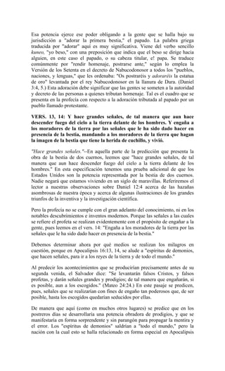 Esa potencia ejerce ese poder obligando a la gente que se halla bajo su
jurisdicción a "adorar la primera bestia," el papado. La palabra griega
traducida por "adorar" aquí es muy significativa. Viene del verbo sencillo
kuneo, "yo beso," con una preposición que indica que el beso se dirige hacia
alguien, en este caso el papado, o su cabeza titular, e! papa. Se traduce
comúnmente por "rendir homenaje, postrarse ante," según lo emplea la
Versión de los Setenta en el decreto de Nabucodonosor a todos los "pueblos,
naciones, y lenguas," que les ordenaba: "Os postraréis y adoraréis la estatua
de oro" levantada por el rey Nabucodonosor en la llanura de Dura. (Daniel
3:4, 5.) Esta adoración debe significar que las gentes se someten a la autoridad
y decreto de las personas a quienes tributan homenaje. Tal es el cuadro que se
presenta en la profecía con respecto a la adoración tributada al papado por un
pueblo llamado protestante.
VERS. 13, 14: Y hace grandes señales, de tal manera que aun hace
descender fuego del cielo a la tierra delante de los hombres. Y engaña a
los moradores de la tierra por las señales que le ha sido dado hacer en
presencia de la bestia, mandando a los moradores de la tierra que hagan
la imagen de la bestia que tiene la herida de cuchillo, y vivió.
"Hace grandes señales."--En aquella parte de la predicción que presenta la
obra de la bestia de dos cuernos, leemos que "hace grandes señales, de tal
manera que aun hace descender fuego del cielo a la tierra delante de los
hombres." En esta especificación tenemos una prueba adicional de que los
Estados Unidos son la potencia representada por la bestia de dos cuernos.
Nadie negará que estamos viviendo en un siglo de maravillas. Referiremos el
lector a nuestras observaciones sobre Daniel 12:4 acerca de las hazañas
asombrosas de nuestra época y acerca de algunas ilustraciones de los grandes
triunfos de la inventiva y la investigación científica.
Pero la profecía no se cumple con el gran adelanto del conocimiento, ni en los
notables descubrimientos e inventos modernos. Porque las señales a las cuales
se refiere el profeta se realizan evidentemente con el propósito de engañar a la
gente, pues leemos en el vers. 14: "Engaña a los moradores de la tierra por las
señales que le ha sido dado hacer en presencia de la bestia."
Debemos determinar ahora por qué medios se realizan los milagros en
cuestión, porque en Apocalipsis 16:13, 14, se alude a "espíritus de demonios,
que hacen señales, para ir a los reyes de la tierra y de todo el mundo."
Al predecir los acontecimientos que se producirían precisamente antes de su
segunda venida, el Salvador dice: "Se levantarán falsos Cristos, y falsos
profetas, y darán señales grandes y prodigios; de tal manera que engañarán, si
es posible, aun a los escogidos." (Mateo 24:24.) En este pasaje se predicen,
pues, señales que se realizarían con fines de engaño tan poderosos que, de ser
posible, hasta los escogidos quedarían seducidos por ellas.
De manera que aquí (como en muchos otros lugares) se predice que en los
postreros días se desarrollaría una potencia obradora de prodigios, y que se
manifestaría en forma sorprendente y sin parangón para propagar la mentira y
el error. Los "espíritus de demonios" saldrían a "todo el mundo," pero la
nación con la cual esto se halla relacionado en forma especial en Apocalipsis
 
