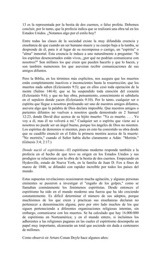 13 es la representada por la bestia de dos cuernos, o falso profeta. Debemos
concluir, por lo tanto, que la profecía indica que se realizará una obra tal en los
Estados Unidos. ¿Notamos algo por el estilo hoy?
Entre todas las clases de la sociedad existe la muy difundida creencia y
enseñanza de que cuando un ser humano muere y su cuerpo baja a la tumba, se
desprende de él, para ir al lugar de su recompensa o castigo, un "espíritu" o
"alma" inmortal. Esta creencia le induce a uno naturalmente a preguntar: "Si
los espíritus desencarnados están vivos, ¿por qué no podrían comunicarse con
nosotros?" Son millares los que creen que pueden hacerlo y que lo hacen, y
son también numerosos los que aseveran recibir comunicaciones de sus
amigos difuntos.
Pero la Biblia, en los términos más explícitos, nos asegura que los muertos
están completamente inactivos e inconscientes hasta la resurrección; que los
muertos nada saben (Eclesiastés 9:5); que en ellos cesó toda operación de la
mente (Salmo 146:4); que se ha suspendido toda emoción del corazón
(Eclesiastés 9:6); y que no hay obra, pensamiento, conocimiento ni sabiduría
en el sepulcro donde yacen (Eclesiastés 9:10). Por lo tanto, cualquier ser o
espíritu que llegue a nosotros profesando ser uno de nuestros amigos difuntos,
asevera algo que la palabra de Dios declara imposible. Que nuestros amigos o
parientes difuntos no vuelven a nosotros queda demostrado en 2 Samuel
12:23, donde David dice acerca de su hijito muerto: "Ya es muerto. . . . Yo
voy a él, mas él no volverá a mí." Cualquier ser o espíritu que viene así a
nosotros no puede ser un ángel bueno, porque los ángeles de Dios no mienten.
Los espíritus de demonios sí mienten, pues en esto ha consistido su obra desde
que su caudillo enunció en el Edén la primera mentira acerca de la muerte:
"No moriréis," cuando el Señor había dicho claramente a Adán: "Morirás."
(Génesis 3:4; 2:17.)
Donde nació el espiritismo.--El espiritismo moderno responde también a la
profecía en el hecho de que tuvo su origen en los Estados Unidos y sus
prodigios se relacionan con la obra de la bestia de dos cuernos. Empezando en
Hydesville, estado de Nueva York, en la familia de Juan D. Fox a fines de
marzo de 1848, se difundió con rapidez increíble por todos los países del
mundo.
Estas supuestas revelaciones ocasionaron mucha agitación, y algunas personas
eminentes se pusieron a investigar el "engaño de los golpes," como se
llamaban conmúnmente los fenómenos espiritistas. Desde entonces el
espiritismo ha sido en el mundo moderno una fuerza que ha ido creciendo
constantemente. Es difícil determinar el número de sus adeptos, porque
muchísimos de los que creen y practican sus enseñanzas declaran no
pertenecer a denominación alguna; pero por otro lado muchos de los que
siguen perteneciendo a diferentes organizaciones religiosas intentan, sin
embargo, comunicarse con los muertos. Se ha calculado que hay 16.000.000
de espiritistas en Norteamérica; y en el mundo entero, si incluímos los
adherentes a las religiones paganas en las cuales el espiritismo desempeña un
papel muy importante, alcanzarán un total que asciende sin duda a centenares
de millones.
Como observó sir Arturo Conan Doyle hace algunos años:
 