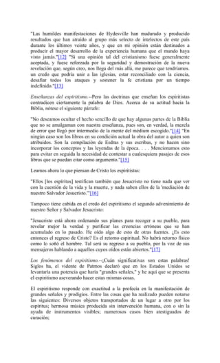 "Las humildes manifestaciones de Hydesville han madurado y producido
resultados que han atraído al grupo más selecto de intelectos de este país
durante los últimos veinte años, y que en mi opinión están destinados a
producir el mayor desarrollo de la experiencia humana que el mundo haya
visto jamás."[12] "Si una opinión tal del cristianismo fuese generalmente
aceptada, y fuese reforzada por la seguridad y demostración de la nueva
revelación que, según creo, nos llega del más allá, me parece que tendríamos.
un credo que podría unir a las iglesias, estar reconciliado con la ciencia,
desafiar todos los ataques y sostener la fe cristiana por un tiempo
indefinido."[13]
Enseñanzas del espiritismo.--Pero las doctrinas que enseñan los espiritistas
contradicen ciertamente la palabra de Dios. Acerca de su actitud hacia la
Biblia, nótese el siguiente párrafo:
"No deseamos ocultar el hecho sencillo de que hay algunas partes de la Biblia
que no se amalgaman con nuestra enseñanza, pues son, en verdad, la mezcla
de error que llegó por intermedio de la mente del médium escogido."[14] "En
ningún caso son los libros en su condición actual la obra del autor a quien son
atribuídos. Son la compilación de Esdras y sus escribas, y no hacen sino
incorporar los conceptos y las leyendas de la época. . . . Mencionamos esto
para evitar en seguida la necesidad de contestar a cualesquiera pasajes de esos
libros que se puedan citar como argumento."[15]
Leamos ahora lo que piensan de Cristo los espiritistas:
"Ellos [los espíritus] testifican también que Jesucristo no tiene nada que ver
con la cuestión de la vida y la muerte, y nada saben ellos de la 'mediación de
nuestro Salvador Jesucristo.'"[16]
Tampoco tiene cabida en el credo del espiritismo el segundo advenimiento de
nuestro Señor y Salvador Jesucristo:
"Jesucristo está ahora ordenando sus planes para recoger a su pueblo, para
revelar mejor la verdad y purificar las creencias erróneas que se han
acumulado en lo pasado. He oído algo de esto de otras fuentes. ¿Es esto
entonces el regreso de Cristo? Es el retorno espiritual. No habrá retorno físico
como lo soñó el hombre. Tal será su regreso a su pueblo, por la voz de sus
mensajeros hablando a aquellos cuyos oídos están abiertos."[17]
Los fenómenos del espiritismo.--¡Cuán significativas son estas palabras!
Siglos ha, el vidente de Patmos declaró que en los Estados Unidos se
levantaría una potencia que haría "grandes señales," y he aquí que se presenta
el espiritismo aseverando hacer estas mismas cosas.
El espiritismo responde con exactitud a la profecía en la manifestación de
grandes señales y prodigios. Entre las cosas que ha realizado pueden notarse
las siguientes: Diversos objetos transportados de un lugar a otro por los
espíritus; hermosa música producida sin intervención humana, con o sin la
ayuda de instrumentos visibles; numerosos casos bien atestiguados de
curación;
 