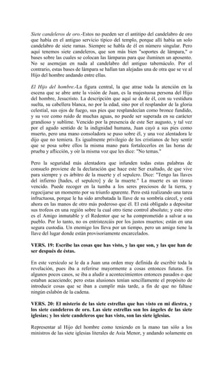 Siete candeleros de oro.-Estos no pueden ser el antitipo del candelabro de oro
que había en el antiguo servicio típico del templo, porque allí había un solo
candelabro de siete ramas. Siempre se habla de él en número singular. Pero
aquí tenemos siete candeleros, que son más bien "soportes de lámpara," o
bases sobre las cuales se colocan las lámparas para que iluminen un aposento.
No se asemejan en nada al candelabro del antiguo tabernáculo. Por el
contrario, estas bases de lámpara se hallan tan alejadas una de otra que se ve al
Hijo del hombre andando entre ellas.
El Hijo del hombre.-La figura central, la que atrae toda la atención en la
escena que se abre ante la visión de Juan, es la majestuosa persona del Hijo
del hombre, Jesucristo. La descripción que aquí se da de él, con su vestidura
suelta, su cabellera blanca, no por la edad, sino por el resplandor de la gloria
celestial, sus ojos de fuego, sus pies que resplandecían como bronce fundido,
y su voz como ruido de muchas aguas, no puede ser superada en su carácter
grandioso y sublime. Vencido por la presencia de este Ser augusto, y tal vez
por el agudo sentido de la indignidad humana, Juan cayó a sus pies como
muerto, pero una mano consoladora se puso sobre él, y una voz alentadora le
dijo que no temiera. Es igualmente privilegio de los cristianos de hoy sentir
que se posa sobre ellos la misma mano para fortalecerlos en las horas de
prueba y aflicción, y oír la misma voz que les dice: "No temas."
Pero la seguridad más alentadora que infunden todas estas palabras de
consuelo proviene de la declaración que hace este Ser exaltado, de que vive
para siempre y es árbitro de la muerte y el sepulcro. Dice: "Tengo las llaves
del infierno [hades, el sepulcro] y de la muerte." La muerte es un tirano
vencido. Puede recoger en la tumba a los seres preciosos de la tierra, y
regocijarse un momento por su triunfo aparente. Pero está realizando una tarea
infructuosa, porque le ha sido arrebatada la llave de su sombría cárcel, y está
ahora en las manos de otro más poderoso que él. El está obligado a depositar
sus trofeos en una región sobre la cual otro tiene control absoluto; y este otro
es el Amigo inmutable y el Redentor que se ha comprometido a salvar a su
pueblo. Por lo tanto, no os entristezcáis por los justos muertos; están en una
segura custodia. Un enemigo los lleva por un tiempo, pero un amigo tiene la
llave del lugar donde están provisoriamente encarcelados.
VERS. 19: Escribe las cosas que has visto, y las que son, y las que han de
ser después de éstas.
En este versículo se le da a Juan una orden muy definida de escribir toda la
revelación, pues iba a referirse mayormente a cosas entonces futuras. En
algunos pocos casos, se iba a aludir a acontecimientos entonces pasados o que
estaban acaeciendo; pero estas alusiones tenían sencillamente el propósito de
introducir cosas que se iban a cumplir más tarde, a fin de que no faltase
ningún eslabón de la cadena.
VERS. 20: El misterio de las siete estrellas que has visto en mi diestra, y
los siete candeleros de oro. Las siete estrellas son los ángeles de las siete
iglesias; y los siete candeleros que has visto, son las siete iglesias.
Representar al Hijo del hombre como teniendo en la mano tan sólo a los
ministros de las siete iglesias literales de Asia Menor, y andando solamente en
 