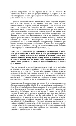 personas transportadas por los espíritus en el aire en presencia de
espectadores; levitación de mesas que quedaban luego en suspenso en el aire
con varias personas encima; espíritus que se han presentado en forma corporal
y han hablado con voz audible.
La potencia representada en esta profecía ha de hacer "descender fuego del
cielo a la tierra delante de los hombres." Pero esto, como las otras
manifestaciones de su poder, tiene por fin engañar a "los moradores de la
tierra." Los milagros son realizados por los "espíritus de demonios."
(Apocalipsis 16:14.) Y muchas son las amonestaciones que da la palabra de
Dios contra el entablar relaciones con los malos espíritus. En tiempos de la
iglesia primitiva fueron dirigidas solemnes advertencias a la iglesia de Dios:
"Empero el Espíritu dice manifiestamente, que en los venideros tiempos
algunos apostatarán de la fe, escuchando a espíritus de error y a doctrinas de
demonios." (1 Timoteo 4:1.) El consejo que Dios da a su pueblo en estos
postreros días es: "Si os dijeren: Preguntad a los pythones y a los adivinos, que
susurran hablando, responded: ¿No consultará el pueblo a su Dios? ¿Apelará
por los vivos a los muertos? ¡A la ley y al testimonio! Si no dijeren conforme
a esto, es porque no les ha amanecido." (Isaías 8:19, 20.)
VERS. 15-17: Y le fué dado que diese espíritu a la imagen de la bestia,
para que la imagen de la bestia hable; y hará que cualesquiera que no
adoraren la imagen de la bestia sean muertos. Y hacía que a todos, a los
pequeños y grandes, ricos y pobres, libres y siervos, se pusiese una marca
en su mano derecha, o en sus frentes: y que ninguno pudiese comprar o
vender, sino el que tuviera la señal, o el nombre de la bestia, o el número
de su nombre.
Crea una imagen de la bestia.--Estrechamente relacionada con la realización
de milagros va la erección de una imagen de la bestia. El profeta vincula así
las dos cosas en el vers. 14: "Y engaña a los moradores de la tierra por las
señales que le ha sido dado hacer en presencia de la bestia, mandando a los
moradores de la tierra que hagan la imagen de la bestia que tiene la herida de
cuchillo, y vivió." El engaño realizado por los milagros prepara el camino para
que se cumpla la exigencia de que se haga una imagen de la bestia.
Para comprender lo que constituiría una imagen de la bestia papal, debemos
obtener primero alguna idea definida de lo que constituye el papado mismo. El
pleno desarrollo de la bestia, o el establecimiento de la supremacía papal, data
de la famosa carta de Justiniano, que entró en vigor en 538 y constituyó al
papa cabeza de la iglesia y corrector de herejes. El papado era una iglesia
investida de poder civil, un cuerpo eclesiástico que tenía autoridad para
castigar a todos los disidentes con la confiscación de sus bienes, el
encarcelamiento, la tortura y la muerte. ¿Qué sería una imagen de la bestia?
Otro establecimiento eclesiástico investido de poder civil; en otras palabras,
una unión de la Iglesia y el Estado. ¿Cómo podría formarse una imagen tal en
los Estados Unidos? Invístase a las iglesias protestantes de poder para definir
y castigar la herejía, imponer sus dogmas so pena de castigos impuestos por la
ley civil, y podremos preguntar si no tendríamos una reproducción exacta de
lo que fué el papado durante su supremacía.
 