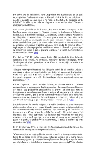 Por cierto que la tendríamos. Pero ¿es posible esta eventualidad en un país
cuyas piedras fundamentales son la libertad civil y la libertad religiosa, y
donde el derecho de cada uno a "la vida, la libertad y la búsqueda de la
felicidad" ha sido reconocido sin disputa a través de los años? Vamos a
examinar las evidencias.
Una nación fundada en la libertad.--La mano de Dios acompañó a los
hombres nobles y temerosos de Dios que echaron los fundamentos de la nueva
nación. Dijo el Honorable Enrique D. Estabrook, hablando ante la Asociación
de Abogados de Connecticut: "En este gran continente, que Dios había
mantenido oculto en un pequeño mundo, aquí, con un nuevo cielo y una nueva
tierra, donde habían pasado las cosas viejas, vino gente de muchas naciones,
de diversas necesidades y credos variados, pero unida de corazón, alma y
espíritu por un mismo propósito, y edificó un altar a la libertad, el primero que
se construyera jamás o que se pudiera construir, y lo llamó: La Constitución
de los Estados Unidos."[18]
Esto fué en 1787. El profeta vió que hacia 1798 subiría de la tierra la bestia
semejante a un cordero. No se trataba, por cierto, de una coincidencia. Jorge
Washington, el primer presidente de los Estados Unidos, dijo en su discurso
de inauguración:
"Ningún pueblo puede sentirse más obligado que el de los Estados Unidos a
reconocer y adorar la Mano Invisible que dirige los asuntos de los hombres.
Cada paso que haya dado hacia adelante para obtener el carácter de nación
independiente parece haber sido distinguido por alguna muestra de actuación
providencial."[19]
En su respuesta a este discurso notable, el senado declaró: "Cuando
contemplamos la coincidencia de circunstancias y la maravillosa combinación
de causas que prepararon gradualmente al pueblo de este país para la
independencia; cuando contemplamos el origen, el progreso y la terminación
de la guerra reciente, que le dió un nombre entre las naciones de la tierra; nos
sentimos, con Vd., inducidos inevitablemente a reconocer y adorar al gran
Arbitro del universo, por quien los imperios se levantan y caen."[20]
La lucha contra la tiranía religiosa.--Aquellos hombres no eran solamente
piadosos, sino sabios y previsores. Cuando ciertos grupos religiosos pidieron
que "el reconocimiento explícito del único Dios verdadero y de Jesucristo" se
incluyese en la Constitución, lo pedido fué negado. Al escribir acerca del
incidente, dijo Tomás Jefferson: "La inserción fué rechazada por una gran
mayoría, en prueba de que quería abarcar con el manto de su protección al
judío y al gentil, al cristiano y al mahometano, al hindú y al infiel de toda
denominación."[21]
El 18 de febrero de 1874, la Comisión de Asuntos Judiciales de la Cámara dió
este informe en respuesta a una petición similar;
"Como este país, de cuyo gobierno estaban echando el fundamento entonces,
había de ser patria de los oprimidos de todas las naciones de la tierra, fuesen
cristianos o paganos, y comprendiendo plenamente los peligros que la unión
entre la Iglesia y el Estado había impuesto a tantas naciones del Viejo Mundo,
 