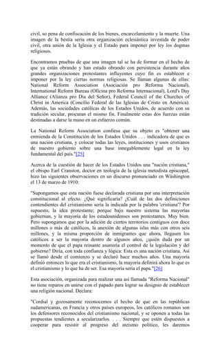 civil, so pena de confiscación de los bienes, encarcelamiento y la muerte. Una
imagen de la bestia sería otra organización eclesiástica investida de poder
civil, otra unión de la Iglesia y el Estado para imponer por ley los dogmas
religiosos.
Encontramos pruebas de que una imagen tal se ha de formar en el hecho de
que ya están obrando y han estado obrando con persistencia durante años
grandes organizaciones protestantes influyentes cuyo fin es establecer e
imponer por la ley ciertas normas religiosas. Se llaman algunas de ellas:
National Reform Association (Asociación pro Reforma Nacional),
International Reform Bureau (Oficina pro Reforma Internacional), Lord's Day
Alliance (Alianza pro Día del Señor), Federal Council of the Churches of
Christ in America (Concilio Federal de las Iglesias de Cristo en América).
Además, las sociedades católicas de los Estados Unidos, de acuerdo con su
tradición secular, procuran el mismo fin. Finalmente estas dos fuerzas están
destinadas a darse la mano en un esfuerzo común.
La National Reform Association confiesa que su objeto es "obtener una
enmienda de la Constitución de los Estados Unidos . . . indicadora de que es
una nación cristiana, y colocar todas las leyes, instituciones y usos cristianos
de nuestro gobierno sobre una base innegablemente legal en la ley
fundamental del país."[25]
Acerca de la cuestión de hacer de los Estados Unidos una "nación cristiana,"
el obispo Earl Cranston, doctor en teología de la iglesia metodista episcopal,
hizo las siguientes observaciones en un discurso pronunciado en Wáshington
el 13 de marzo de 1910:
"Supongamos que esta nación fuese declarada cristiana por una interpretación
constitucional al efecto. ¿Qué significaría? ¿Cuál de las dos definiciones
contendientes del cristianismo sería la indicada por la palabra 'cristiana'? Por
supuesto, la idea protestante; porque bajo nuestro sistema las mayorías
gobiernan, y la mayoría de los estadounidenses son protestantes. Muy bien.
Pero supongamos que por la adición de ciertos territorios contiguos con doce
millones o más de católicos, la anexión de algunas islas más con otros seis
millones, y la misma proporción de inmigrantes que ahora, llegasen los
católicos a ser la mayoría dentro de algunos años, ¿quién duda por un
momento de que el papa reinante asumiría el control de la legislación y del
gobierno? Diría, con toda confianza y lógica: Esta es una nación cristiana. Así
se llamó desde el comienzo y se declaró hace muchos años. Una mayoría
definió entonces lo que era el cristianismo, la mayoría definirá ahora lo que es
el cristianismo y lo que ha de ser. Esa mayoría sería el papa."[26]
Esta asociación, organizada para realizar una así llamada "Reforma Nacional"
no tiene reparos en unirse con el papado para lograr su designio de establecer
una religión nacional. Declara:
"Cordial y gozosamente reconocemos el hecho de que en las repúblicas
sudamericanas, en Francia y otros países europeos, los católicos romanos son
los defensores reconocidos del cristianismo nacional, y se oponen a todas las
propuestas tendientes a secularizarlos. . . . Siempre que estén dispuestos a
cooperar para resistir al progreso del ateísmo político, les daremos
 