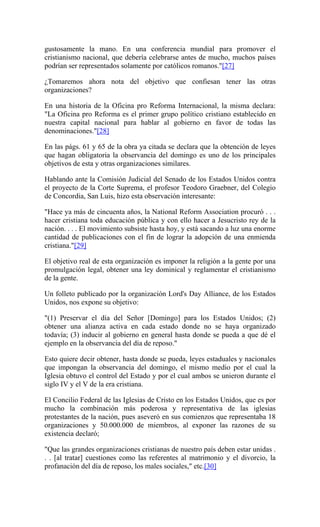 gustosamente la mano. En una conferencia mundial para promover el
cristianismo nacional, que debería celebrarse antes de mucho, muchos países
podrían ser representados solamente por católicos romanos."[27]
¿Tomaremos ahora nota del objetivo que confiesan tener las otras
organizaciones?
En una historia de la Oficina pro Reforma Internacional, la misma declara:
"La Oficina pro Reforma es el primer grupo político cristiano establecido en
nuestra capital nacional para hablar al gobierno en favor de todas las
denominaciones."[28]
En las págs. 61 y 65 de la obra ya citada se declara que la obtención de leyes
que hagan obligatoria la observancia del domingo es uno de los principales
objetivos de esta y otras organizaciones similares.
Hablando ante la Comisión Judicial del Senado de los Estados Unidos contra
el proyecto de la Corte Suprema, el profesor Teodoro Graebner, del Colegio
de Concordia, San Luis, hizo esta observación interesante:
"Hace ya más de cincuenta años, la National Reform Association procuró . . .
hacer cristiana toda educación pública y con ello hacer a Jesucristo rey de la
nación. . . . El movimiento subsiste hasta hoy, y está sacando a luz una enorme
cantidad de publicaciones con el fin de lograr la adopción de una enmienda
cristiana."[29]
El objetivo real de esta organización es imponer la religión a la gente por una
promulgación legal, obtener una ley dominical y reglamentar el cristianismo
de la gente.
Un folleto publicado por la organización Lord's Day Alliance, de los Estados
Unidos, nos expone su objetivo:
"(1) Preservar el día del Señor [Domingo] para los Estados Unidos; (2)
obtener una alianza activa en cada estado donde no se haya organizado
todavía; (3) inducir al gobierno en general hasta donde se pueda a que dé el
ejemplo en la observancia del día de reposo."
Esto quiere decir obtener, hasta donde se pueda, leyes estaduales y nacionales
que impongan la observancia del domingo, el mismo medio por el cual la
Iglesia obtuvo el control del Estado y por el cual ambos se unieron durante el
siglo IV y el V de la era cristiana.
El Concilio Federal de las Iglesias de Cristo en los Estados Unidos, que es por
mucho la combinación más poderosa y representativa de las iglesias
protestantes de la nación, pues aseveró en sus comienzos que representaba 18
organizaciones y 50.000.000 de miembros, al exponer las razones de su
existencia declaró;
"Que las grandes organizaciones cristianas de nuestro país deben estar unidas .
. . [al tratar] cuestiones como las referentes al matrimonio y el divorcio, la
profanación del día de reposo, los males sociales," etc.[30]
 