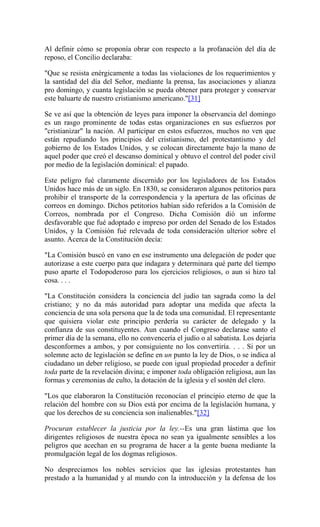 Al definir cómo se proponía obrar con respecto a la profanación del día de
reposo, el Concilio declaraba:
"Que se resista enérgicamente a todas las violaciones de los requerimientos y
la santidad del día del Señor, mediante la prensa, las asociaciones y alianza
pro domingo, y cuanta legislación se pueda obtener para proteger y conservar
este baluarte de nuestro cristianismo americano."[31]
Se ve así que la obtención de leyes para imponer la observancia del domingo
es un rasgo prominente de todas estas organizaciones en sus esfuerzos por
"cristianizar" la nación. Al participar en estos esfuerzos, muchos no ven que
están repudiando los principios del cristianismo, del protestantismo y del
gobierno de los Estados Unidos, y se colocan directamente bajo la mano de
aquel poder que creó el descanso dominical y obtuvo el control del poder civil
por medio de la legislación dominical: el papado.
Este peligro fué claramente discernido por los legisladores de los Estados
Unidos hace más de un siglo. En 1830, se consideraron algunos petitorios para
prohibir el transporte de la correspondencia y la apertura de las oficinas de
correos en domingo. Dichos petitorios habían sido referidos a la Comisión de
Correos, nombrada por el Congreso. Dicha Comisión dió un informe
desfavorable que fué adoptado e impreso por orden del Senado de los Estados
Unidos, y la Comisión fué relevada de toda consideración ulterior sobre el
asunto. Acerca de la Constitución decía:
"La Comisión buscó en vano en ese instrumento una delegación de poder que
autorizase a este cuerpo para que indagara y determinara qué parte del tiempo
puso aparte el Todopoderoso para los ejercicios religiosos, o aun si hizo tal
cosa. . . .
"La Constitución considera la conciencia del judío tan sagrada como la del
cristiano; y no da más autoridad para adoptar una medida que afecta la
conciencia de una sola persona que la de toda una comunidad. El representante
que quisiera violar este principio perdería su carácter de delegado y la
confianza de sus constituyentes. Aun cuando el Congreso declarase santo el
primer día de la semana, ello no convencería el judío o al sabatista. Los dejaría
desconformes a ambos, y por consiguiente no los convertiría. . . . Si por un
solemne acto de legislación se define en un punto la ley de Dios, o se indica al
ciudadano un deber religioso, se puede con igual propiedad proceder a definir
toda parte de la revelación divina; e imponer toda obligación religiosa, aun las
formas y ceremonias de culto, la dotación de la iglesia y el sostén del clero.
"Los que elaboraron la Constitución reconocían el principio eterno de que la
relación del hombre con su Dios está por encima de la legislación humana, y
que los derechos de su conciencia son inalienables."[32]
Procuran establecer la justicia por la ley.--Es una gran lástima que los
dirigentes religiosos de nuestra época no sean ya igualmente sensibles a los
peligros que acechan en su programa de hacer a la gente buena mediante la
promulgación legal de los dogmas religiosos.
No despreciamos los nobles servicios que las iglesias protestantes han
prestado a la humanidad y al mundo con la introducción y la defensa de los
 