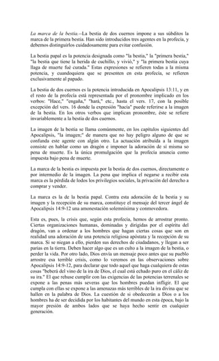 La marca de la bestia.--La bestia de dos cuernos impone a sus súbditos la
marca de la primera bestia. Han sido introducidos tres agentes en la profecía, y
debemos distinguirlos cuidadosamente para evitar confusión.
La bestia papal es la potencia designada como "la bestia," la "primera bestia,"
"la bestia que tiene la herida de cuchillo, y vivió," y "la primera bestia cuya
llaga de muerte fué curada." Estas expresiones se refieren todas a la misma
potencia, y cuandoquiera que se presenten en esta profecía, se refieren
exclusivamente al papado.
La bestia de dos cuernos es la potencia introducida en Apocalipsis 13:11, y en
el resto de la profecía está representada por el pronombre implicado en los
verbos: "Hace," "engaña," "hará," etc., hasta el vers. 17, con la posible
excepción del vers. 16 donde la expresión "hacía" puede referirse a la imagen
de la bestia. En los otros verbos que implican pronombre, éste se refiere
invariablemente a la bestia de dos cuernos.
La imagen de la bestia se llama comúnmente, en los capítulos siguientes del
Apocalipsis, "la imagen;" de manera que no hay peligro alguno de que se
confunda este agente con algún otro. La actuación atribuída a la imagen
consiste en hablar como un dragón e imponer la adoración de sí misma so
pena de muerte. Es la única promulgación que la profecía anuncia como
impuesta bajo pena de muerte.
La marca de la bestia es impuesta por la bestia de dos cuernos, directamente o
por intermedio de la imagen. La pena que implica el negarse a recibir esta
marca es la pérdida de lodos los privilegios sociales, la privación del derecho a
comprar y vender.
La marca es la de la bestia papal. Contra esta adoración de la bestia y su
imagen y la recepción de su marca, constituye el mensaje del tercer ángel de
Apocalipsis 14:9-12 una amonestación solemnísima y conmovedora.
Esta es, pues, la crisis que, según esta profecía, hemos de arrostrar pronto.
Ciertas organizaciones humanas, dominadas y dirigidas por el espíritu del
dragón, van a ordenar a los hombres que hagan ciertas cosas que son en
realidad una adoración de una potencia religiosa apóstata y la recepción de su
marca. Si se niegan a ello, pierden sus derechos de ciudadanos, y llegan a ser
parias en la tierra. Deben hacer algo que es un culto a la imagen de la bestia, o
perder la vida. Por otro lado, Dios envía un mensaje poco antes que su pueblo
arrostre esa terrible crisis, como lo veremos en las observaciones sobre
Apocalipsis 14:9-12, para declarar que todo aquel que haga cualquiera de estas
cosas "beberá del vino de la ira de Dios, el cual está echado puro en el cáliz de
su ira." El que rehuse cumplir con las exigencias de las potencias terrenales se
expone a las penas más severas que los hombres puedan infligir. El que
cumpla con ellas se expone a las amenazas más terribles de la ira divina que se
hallen en la palabra de Dios. La cuestión de si obedecerán a Dios o a los
hombres ha de ser decidida por los habitantes del mundo en esta época, bajo la
mayor presión de ambos lados que se haya hecho sentir en cualquier
generación.
 