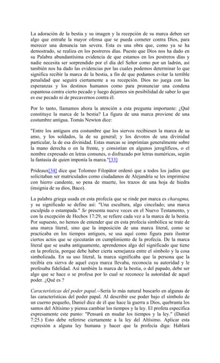 La adoración de la bestia y su imagen y la recepción de su marca deben ser
algo que entrañe la mayor ofensa que se pueda cometer contra Dios, para
merecer una denuncia tan severa. Esta es una obra que, como ya se ha
demostrado, se realiza en los postreros días. Puesto que Dios nos ha dado en
su Palabra abundantísima evidencia de que estamos en los postreros días y
nadie necesita ser sorprendido por el día del Señor como por un ladrón, así
también nos ha dado las evidencias por las cuales podemos determinar lo que
significa recibir la marca de la bestia, a fin de que podamos evitar la terrible
penalidad que seguirá ciertamente a su recepción. Dios no juega con las
esperanzas y los destinos humanos como para pronunciar una condena
espantosa contra cierto pecado y luego dejarnos sin posibilidad de saber lo que
es ese pecado ni de precavernos contra él.
Por lo tanto, llamamos ahora la atención a esta pregunta importante: ¿Qué
constituye la marca de la bestia? La figura de una marca proviene de una
costumbre antigua. Tomás Newton dice:
"Entre los antiguos era costumbre que los siervos recibiesen la marca de su
amo, y los soldados, la de su general; y los devotos de una divinidad
particular, la de esa divinidad. Estas marcas se imprimían generalmente sobre
la mano derecha o en la frente, y consistían en algunos jeroglíficos, o el
nombre expresado en letras comunes, o disfrazado por letras numéricas, según
la fantasía de quien imponía la marca."[33]
Prideaux[34] dice que Tolomeo Filopátor ordenó que a todos los judíos que
solicitaban ser matriculados como ciudadanos de Alejandría se les imprimiese
con hierro candente, so pena de muerte, los trazos de una hoja de hiedra
(insignia de su dios, Baco).
La palabra griega usada en esta profecía que se rinde por marca es charagma,
y su significado se define así: "Una escultura, algo cincelado; una marca
esculpida o estampada." Se presenta nueve veces en el Nuevo Testamento, y
con la excepción de Hechos 17:29, se refiere cada vez a la marca de la bestia.
Por supuesto, no hemos de entender que en esta profecía simbólica se trate de
una marca literal, sino que la imposición de una marca literal, como se
practicaba en los tiempos antiguos, se usa aquí como figura para ilustrar
ciertos actos que se ejecutarán en cumplimiento de la profecía. De la marca
literal que se usaba antiguamente, aprendemos algo del significado que tiene
en la profecía, porque debe haber cierta semejanza entre el símbolo y la cosa
simbolizada. En su uso literal, la marca significaba que la persona que la
recibía era sierva de aquel cuya marca llevaba, reconocía su autoridad y le
profesaba fidelidad. Así también la marca de la bestia, o del papado, debe ser
algo que se hace o se profesa por lo cual se reconoce la autoridad de aquel
poder. ¿Qué es ?
Características del poder papal.--Sería lo más natural buscarlo en algunas de
las características del poder papal. Al describir ese poder bajo el símbolo de
un cuerno pequeño, Daniel dice de él que hace la guerra a Dios, quebranta los
santos del Altísimo y piensa cambiar los tiempos y la ley. El profeta especifica
expresamente este punto: "Pensará en mudar los tiempos y la ley." (Daniel
7:25.) Esto debe referirse ciertamente a la ley del Altísimo. Aplicar esta
expresión a alguna ley humana y hacer que la profecía diga: Hablará
 