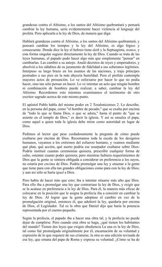 grandezas contra el Altísimo, a los santos del Altísimo quebrantará y pensará
cambiar la ley humana, sería evidentemente hacer violencia al lenguaje del
profeta. Pero aplicarla a la ley de Dios, de manera que diga:
Hablará grandezas contra el Altísimo, a los santos del Altísimo quebrantará, y
pensará cambiar los tiempos y la ley del Altísimo, es algo lógico y
consecuente. Donde dice la ley el hebreo tiene dath y la Septuaginta, nomos, y
esta forma singular sugiere directamente la ley de Dios. Cuando se trata de las
leyes humanas, el papado pudo hacer algo más que simplemente "pensar" en
cambiarlas. Las cambió a su antojo. Anuló decretos de reyes y emperadores, y
absolvió a los súbditos de su juramento de fidelidad a sus soberanos legítimos.
Interpuso su largo brazo en los asuntos de las naciones, y trajo príncipes
postrados a sus pies en la más abyecta humildad. Pero el profeta contempla
mayores actos de presunción. Lo ve esforzarse por hacer lo que no podía
hacer, sino tan sólo pensar en hacer. Lo ve intentar un acto que ningún hombre
ni combinación de hombres puede realizar; a saber, cambiar la ley del
Altísimo. Recordemos esto mientras examinamos el testimonio de otro
escritor sagrado acerca de este mismo punto.
El apóstol Pablo habla del mismo poder en 2 Tesalonicenses 2. Lo describe,
en la persona del papa, como "el hombre de pecado," que se exalta por encima
de "todo lo que se llama Dios, o que se adora," hasta el punto de "que se
asiente en el templo de Dios," es decir la iglesia. Y así se ensalza el papa,
como aquel a quien toda la iglesia debe mirar como autoridad en lugar de
Dios.
Pedimos al lector que pese cuidadosamente la pregunta de cómo puede
exaltarse por encima de Dios. Recorramos toda la escala de los designios
humanos, vayamos a los extremos del esfuerzo humano, y veamos mediante
qué plan, qué acción, qué aserto podría ese usurpador exaltarse sobre Dios-
Podría instituir cuantas ceremonias quisiera, prescribir cualquier forma de
culto, ostentar cuanto poder quisiera; pero mientras hubiera requerimientos de
Dios que la gente se sintiera obligada a considerar en preferencia a los suyos,
no estaría por encima de Dios. Podría promulgar una ley y ensenar a la gente
que tiene para con ella tan grandes obligaciones como para con la ley de Dios;
y aun así sólo se haría igual a Dios.
Pero había de hacer más que esto; iba a intentar situarse más alto que Dios.
Para ello iba a promulgar una ley que contrariase la ley de Dios, y exigir que
se la acatase en preferencia a la ley de Dios. Para él, la manera más eficaz de
colocarse en la posición que le asigna la profecía iba a consistir en cambiar la
ley de Dios. Al lograr que la gente adoptase el cambio en vez de la
promulgación original, entonces él, que adulteró la ley, quedaría por encima
de Dios, el Legislador. Tal es la obra que Daniel dijo que haría la potencia
representada por el cuerno pequeño.
Según la profecía, el papado iba a hacer una obra tal, y la profecía no puede
dejar de cumplirse. Pero cuando esta obra se haga, ¿qué tienen los habitantes
del mundo? Tienen dos leyes que exigen obediencia La una es la ley de Dios,
tal como fué promulgada originalmente por él, encarnación de su voluntad y
expresión de lo que requiere de sus criaturas; la otra es una edición revisada de
esa ley, que emana del papa de Roma y expresa su voluntad. ¿Cómo se ha de
 