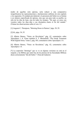 medio de aquellas siete iglesias, sería reducir a una comparativa
insignificancia las representaciones y declaraciones sublimes de este capítulo
y los siguientes. El cuidado providencial y la presencia del Señor no se limitan
a un número especificado de iglesias, sino que son para todo su pueblo; no
sólo de los días de Juan, sino de todos los tiempos. "He aquí, yo estoy con
vosotros todos los días--dijo a sus discípulos,--hasta el fin del mundo."
(Véanse las observaciones sobre el vers. 4.)
[1] Augusto C. Thompson, "Morning Hours in Patmos," págs. 28, 29.
[2] Id., págs. 34, 35.
[3] Alberto Barnes, "Notes on Revelation," pág. 62, comentarios sobre
Apocalipsis 1 :4. Véase también S. T. Bloomfield, "The Greek Testament
With English Notes," tomo 2, pág. 565, comentarios sobre Apocalipsis 1:4.
[4] Alberto Barnes, "Notes on Revelation," pág. 62, comentarios sobre
Apocalipsis 1:4.
[*] La expresión "domingo" que se ve en algunas versiones no está en el
original, y las Biblias que salen hoy de las prensas de las Sociedades Bíblicas
dicen correctamente "día del Señor."--Nota del traductor.
 