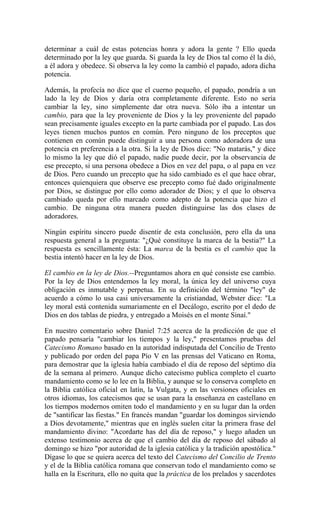 determinar a cuál de estas potencias honra y adora la gente ? Ello queda
determinado por la ley que guarda. Si guarda la ley de Dios tal como él la dió,
a él adora y obedece. Si observa la ley como la cambió el papado, adora dicha
potencia.
Además, la profecía no dice que el cuerno pequeño, el papado, pondría a un
lado la ley de Dios y daría otra completamente diferente. Esto no sería
cambiar la ley, sino simplemente dar otra nueva. Sólo iba a intentar un
cambio, para que la ley proveniente de Dios y la ley proveniente del papado
sean precisamente iguales excepto en la parte cambiada por el papado. Las dos
leyes tienen muchos puntos en común. Pero ninguno de los preceptos que
contienen en común puede distinguir a una persona como adoradora de una
potencia en preferencia a la otra. Si la ley de Dios dice: "No matarás," y dice
lo mismo la ley que dió el papado, nadie puede decir, por la observancia de
ese precepto, si una persona obedece a Dios en vez del papa, o al papa en vez
de Dios. Pero cuando un precepto que ha sido cambiado es el que hace obrar,
entonces quienquiera que observe ese precepto como fué dado originalmente
por Dios, se distingue por ello como adorador de Dios; y el que lo observa
cambiado queda por ello marcado como adepto de la potencia que hizo el
cambio. De ninguna otra manera pueden distinguirse las dos clases de
adoradores.
Ningún espíritu sincero puede disentir de esta conclusión, pero ella da una
respuesta general a la pregunta: "¿Qué constituye la marca de la bestia?" La
respuesta es sencillamente ésta: La marca de la bestia es el cambio que la
bestia intentó hacer en la ley de Dios.
El cambio en la ley de Dios.--Preguntamos ahora en qué consiste ese cambio.
Por la ley de Dios entendemos la ley moral, la única ley del universo cuya
obligación es inmutable y perpetua. En su definición del término "ley" de
acuerdo a cómo lo usa casi universamente la cristiandad, Webster dice: "La
ley moral está contenida sumariamente en el Decálogo, escrito por el dedo de
Dios en dos tablas de piedra, y entregado a Moisés en el monte Sinaí."
En nuestro comentario sobre Daniel 7:25 acerca de la predicción de que el
papado pensaría "cambiar los tiempos y la ley," presentamos pruebas del
Catecismo Romano basado en la autoridad indisputada del Concilio de Trento
y publicado por orden del papa Pío V en las prensas del Vaticano en Roma,
para demostrar que la iglesia había cambiado el día de reposo del séptimo día
de la semana al primero. Aunque dicho catecismo publica completo el cuarto
mandamiento como se lo lee en la Biblia, y aunque se lo conserva completo en
la Biblia católica oficial en latín, la Vulgata, y en las versiones oficiales en
otros idiomas, los catecismos que se usan para la enseñanza en castellano en
los tiempos modernos omiten todo el mandamiento y en su lugar dan la orden
de "santificar las fiestas." En francés mandan "guardar los domingos sirviendo
a Dios devotamente," mientras que en inglés suelen citar la primera frase del
mandamiento divino: "Acordarte has del día de reposo," y luego añaden un
extenso testimonio acerca de que el cambio del día de reposo del sábado al
domingo se hizo "por autoridad de la iglesia católica y la tradición apostólica."
Dígase lo que se quiera acerca del texto del Catecismo del Concilio de Trento
y el de la Biblia católica romana que conservan todo el mandamiento como se
halla en la Escritura, ello no quita que la práctica de los prelados y sacerdotes
 