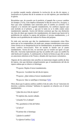es enseñar cuando mucho solamente la institución de un día de reposo, y
localizarla en el primer día de la semana en vez del séptimo, por autoridad de
la iglesia.
Recuérdese que, de acuerdo con la profecía, el papado iba a pensar cambiar
los tiempos y la ley. Esto implica claramente la idea de intención y designio, y
hace que estas cualidades sean esenciales para el cambio en cuestión. Con
respecto a la omisión del segundo mandamiento, los católicos arguyen que
está incluído en el primero, y que por lo tanto no se le debe contar como
mandamiento separado. Acerca del décimo sostienen que hay una distinción
tan clara de ideas que requiere dos mandamientos; de manera que hacen de la
prohibición de codiciar la esposa del prójimo el noveno mandamiento, y el
décimo con la prohibición de codiciar los bienes del prójimo.
En todo esto aseveran que dan los mandamientos exactamente cómo Dios
quiso que se los comprendiese; de modo que, aunque consideremos estos actos
como errores en su interpretación de los mandamientos, no podemos anotarlos
como cambios intencionales. Pero no sucede lo mismo con el cuarto
mandamiento. Acerca de éste, no aseveran que su versión sea igual a la que
Dios dió. Aseveran expresamente que hay un cambio allí y que ese cambio ha
sido hecho por la iglesia. A continuación se ilustra la forma en que ello se nota
en catecismos ulteriores al de Trento y dotados del imprimatur eclesiástico.
Algunos de los catecismos más sencillos no mencionan ningún cambio de días
de reposo, sino que declaran categóricamente que el mandamiento del día de
reposo ordena que se observe el domingo:
"Pregunta: Repita el tercer mandamiento.
"Respuesta: Acordarte has del día de reposo.
"Pregunta: ¿Qué ordena el tercer mandamiento?
"Respuesta: Que se santifique el domingo."[35]
Otros dicen que la iglesia católica cambió el día de culto. En un "catecismo de
doctrina y práctica cristiana," hallamos lo siguiente en relación con el tercer
mandamiento:
"¿Qué día era el día de reposo?
"El séptimo día, nuestro sábado.
"¿Guarda Vd. el sábado?
"No; guardamos el día del Señor.
"¿Cuál es?
"El primer día: el domingo.
"¿Quién lo cambió?
"La Iglesia Católica."[36]
 