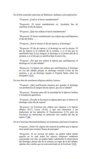 En el bien conocido catecismo de Baltimore, hallamos esta explicación:
"Pregunta: ¿Cuál es el tercer mandamiento?
"Respuesta: El tercer mandamiento es: Acordarte has de
santificar el día de reposo.
"Pregunta: ¿Qué nos ordena el tercer mandamiento?
"Respuesta: El tercer mandamiento nos ordena que santifiquemos
el día del Señor. . . .
"Pregunta: ¿Son lo mismo el día de reposo y el domingo?
"Respuesta: El día de reposo y el domingo no son lo mismo. El
día de reposo es el séptimo de la semana, y es el día que se
santificaba bajo la ley antigua; el domingo es el primer día de la
semana, y es el día que se santifica bajo la nueva ley.
"Pregunta: ¿Por qué nos ordena la Iglesia que santifiquemos el
domingo en vez del sábado?
"Respuesta: La Iglesia nos ordena que santifiquemos el domingo
en vez del sábado porque en domingo resucitó Cristo de los
muertos, y en un domingo mando el Espíritu Santo sobre los
discípulos."[37]
En otra obra de enseñanza religiosa católica, leemos:
"Pregunta: ¿Qué justificación tenemos por guardar el domingo
con preferencia al antiguo día de reposo, que era el sábado?
"Respuesta: Tenemos para ello la autoridad de la Iglesia Católica
y la tradición apostólica.
"Pregunta: ¿Enseña la Escritura en alguna parte que se observe el
domingo como día de reposo?
"Respuesta: La Escritura nos ordena que oigamos a la Iglesia
(Mateo 18:17; Lucas 10:16), y que nos aferremos a las
tradiciones de los apóstoles (2 Tesalonicenses 2:15), pero las
Escrituras no mencionan en particular este cambio del día de
reposo."[38]
En un Catecismo Doctrinal hallamos un testimonio adicional al respecto:
Pregunta: ¿Tiene Vd. alguna otra manera de probar que la Iglesia
tiene poder para instituir fiestas de precepto?
"Respuesta: Si no tuviese tal poder, no podría haber hecho
aquello en lo cual todos los autores religiosos modernos
concuerdan con ella: no podría haber substituído la observancia
del domingo, primer día de la semana, en lugar de la del sábado,
séptimo día, cambio que no está autorizado en la Escritura."[39]
 
