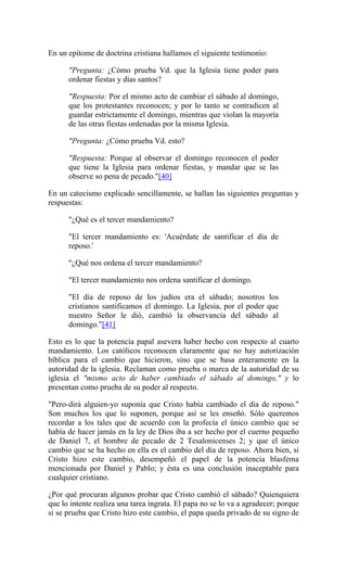 En un epítome de doctrina cristiana hallamos el siguiente testimonio:
"Pregunta: ¿Cómo prueba Vd. que la Iglesia tiene poder para
ordenar fiestas y días santos?
"Respuesta: Por el mismo acto de cambiar el sábado al domingo,
que los protestantes reconocen; y por lo tanto se contradicen al
guardar estrictamente el domingo, mientras que violan la mayoría
de las otras fiestas ordenadas por la misma Iglesia.
"Pregunta: ¿Cómo prueba Vd. esto?
"Respuesta: Porque al observar el domingo reconocen el poder
que tiene la Iglesia para ordenar fiestas, y mandar que se las
observe so pena de pecado."[40]
En un catecismo explicado sencillamente, se hallan las siguientes preguntas y
respuestas:
"¿Qué es el tercer mandamiento?
"El tercer mandamiento es: 'Acuérdate de santificar el día de
reposo.'
"¿Qué nos ordena el tercer mandamiento?
"El tercer mandamiento nos ordena santificar el domingo.
"El día de reposo de los judíos era el sábado; nosotros los
cristianos santificamos el domingo. La Iglesia, por el poder que
nuestro Señor le dió, cambió la observancia del sábado al
domingo."[41]
Esto es lo que la potencia papal asevera haber hecho con respecto al cuarto
mandamiento. Los católicos reconocen claramente que no hay autorización
bíblica para el cambio que hicieron, sino que se basa enteramente en la
autoridad de la iglesia. Reclaman como prueba o marca de la autoridad de su
iglesia el "mismo acto de haber cambiado el sábado al domingo," y lo
presentan como prueba de su poder al respecto.
"Pero-dirá alguien-yo suponía que Cristo había cambiado el día de reposo."
Son muchos los que lo suponen, porque así se les enseñó. Sólo queremos
recordar a los tales que de acuerdo con la profecía el único cambio que se
había de hacer jamás en la ley de Dios iba a ser hecho por el cuerno pequeño
de Daniel 7, el hombre de pecado de 2 Tesalonicenses 2; y que el único
cambio que se ha hecho en ella es el cambio del día de reposo. Ahora bien, si
Cristo hizo este cambio, desempeñó el papel de la potencia blasfema
mencionada por Daniel y Pablo; y ésta es una conclusión inaceptable para
cualquier cristiano.
¿Por qué procuran algunos probar que Cristo cambió el sábado? Quienquiera
que lo intente realiza una tarea ingrata. El papa no se lo va a agradecer; porque
si se prueba que Cristo hizo este cambio, el papa queda privado de su signo de
 