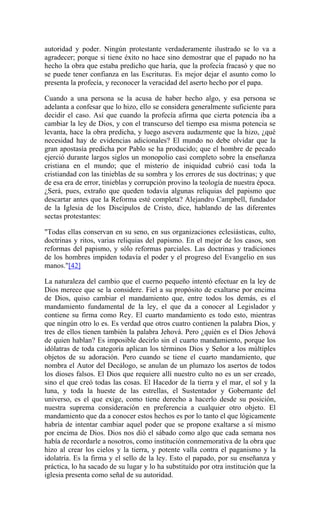 autoridad y poder. Ningún protestante verdaderamente ilustrado se lo va a
agradecer; porque si tiene éxito no hace sino demostrar que el papado no ha
hecho la obra que estaba predicho que haría, que la profecía fracasó y que no
se puede tener confianza en las Escrituras. Es mejor dejar el asunto como lo
presenta la profecía, y reconocer la veracidad del aserto hecho por el papa.
Cuando a una persona se la acusa de haber hecho algo, y esa persona se
adelanta a confesar que lo hizo, ello se considera generalmente suficiente para
decidir el caso. Así que cuando la profecía afirma que cierta potencia iba a
cambiar la ley de Dios, y con el transcurso del tiempo esa misma potencia se
levanta, hace la obra predicha, y luego asevera audazmente que la hizo, ¿qué
necesidad hay de evidencias adicionales? El mundo no debe olvidar que la
gran apostasía predicha por Pablo se ha producido; que el hombre de pecado
ejerció durante largos siglos un monopolio casi completo sobre la enseñanza
cristiana en el mundo; que el misterio de iniquidad cubrió casi toda la
cristiandad con las tinieblas de su sombra y los errores de sus doctrinas; y que
de esa era de error, tinieblas y corrupción provino la teología de nuestra época.
¿Será, pues, extraño que queden todavía algunas reliquias del papismo que
descartar antes que la Reforma esté completa? Alejandro Campbell, fundador
de la Iglesia de los Discípulos de Cristo, dice, hablando de las diferentes
sectas protestantes:
"Todas ellas conservan en su seno, en sus organizaciones eclesiásticas, culto,
doctrinas y ritos, varias reliquias del papismo. En el mejor de los casos, son
reformas del papismo, y sólo reformas parciales. Las doctrinas y tradiciones
de los hombres impiden todavía el poder y el progreso del Evangelio en sus
manos."[42]
La naturaleza del cambio que el cuerno pequeño intentó efectuar en la ley de
Dios merece que se la considere. Fiel a su propósito de exaltarse por encima
de Dios, quiso cambiar el mandamiento que, entre todos los demás, es el
mandamiento fundamental de la ley, el que da a conocer al Legislador y
contiene su firma como Rey. El cuarto mandamiento es todo esto, mientras
que ningún otro lo es. Es verdad que otros cuatro contienen la palabra Dios, y
tres de ellos tienen también la palabra Jehová. Pero ¿quién es el Dios Jehová
de quien hablan? Es imposible decirlo sin el cuarto mandamiento, porque los
idólatras de toda categoría aplican los términos Dios y Señor a los múltiples
objetos de su adoración. Pero cuando se tiene el cuarto mandamiento, que
nombra el Autor del Decálogo, se anulan de un plumazo los asertos de todos
los dioses falsos. El Dios que requiere allí nuestro culto no es un ser creado,
sino el que creó todas las cosas. El Hacedor de la tierra y el mar, el sol y la
luna, y toda la hueste de las estrellas, el Sustentador y Gobernante del
universo, es el que exige, como tiene derecho a hacerlo desde su posición,
nuestra suprema consideración en preferencia a cualquier otro objeto. El
mandamiento que da a conocer estos hechos es por lo tanto el que lógicamente
habría de intentar cambiar aquel poder que se propone exaltarse a sí mismo
por encima de Dios. Dios nos dió el sábado como algo que cada semana nos
había de recordarle a nosotros, como institución conmemorativa de la obra que
hizo al crear los cielos y la tierra, y potente valla contra el paganismo y la
idolatría. Es la firma y el sello de la ley. Esto el papado, por su enseñanza y
práctica, lo ha sacado de su lugar y lo ha substituído por otra institución que la
iglesia presenta como señal de su autoridad.
 
