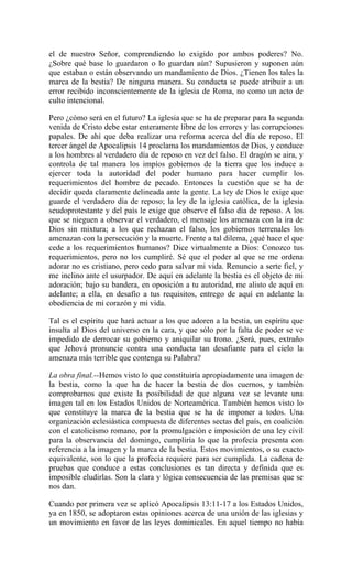 el de nuestro Señor, comprendiendo lo exigido por ambos poderes? No.
¿Sobre qué base lo guardaron o lo guardan aún? Supusieron y suponen aún
que estaban o están observando un mandamiento de Dios. ¿Tienen los tales la
marca de la bestia? De ninguna manera. Su conducta se puede atribuir a un
error recibido inconscientemente de la iglesia de Roma, no como un acto de
culto intencional.
Pero ¿cómo será en el futuro? La iglesia que se ha de preparar para la segunda
venida de Cristo debe estar enteramente libre de los errores y las corrupciones
papales. De ahí que deba realizar una reforma acerca del día de reposo. El
tercer ángel de Apocalipsis 14 proclama los mandamientos de Dios, y conduce
a los hombres al verdadero día de reposo en vez del falso. El dragón se aira, y
controla de tal manera los impíos gobiernos de la tierra que los induce a
ejercer toda la autoridad del poder humano para hacer cumplir los
requerimientos del hombre de pecado. Entonces la cuestión que se ha de
decidir queda claramente delineada ante la gente. La ley de Dios le exige que
guarde el verdadero día de reposo; la ley de la iglesia católica, de la iglesia
seudoprotestante y del país le exige que observe el falso día de reposo. A los
que se nieguen a observar el verdadero, el mensaje los amenaza con la ira de
Dios sin mixtura; a los que rechazan el falso, los gobiernos terrenales los
amenazan con la persecución y la muerte. Frente a tal dilema, ¿qué hace el que
cede a los requerimientos humanos? Dice virtualmente a Dios: Conozco tus
requerimientos, pero no los cumpliré. Sé que el poder al que se me ordena
adorar no es cristiano, pero cedo para salvar mi vida. Renuncio a serte fiel, y
me inclino ante el usurpador. De aquí en adelante la bestia es el objeto de mi
adoración; bajo su bandera, en oposición a tu autoridad, me alisto de aquí en
adelante; a ella, en desafío a tus requisitos, entrego de aquí en adelante la
obediencia de mi corazón y mi vida.
Tal es el espíritu que hará actuar a los que adoren a la bestia, un espíritu que
insulta al Dios del universo en la cara, y que sólo por la falta de poder se ve
impedido de derrocar su gobierno y aniquilar su trono. ¿Será, pues, extraño
que Jehová pronuncie contra una conducta tan desafiante para el cielo la
amenaza más terrible que contenga su Palabra?
La obra final.--Hemos visto lo que constituiría apropiadamente una imagen de
la bestia, como la que ha de hacer la bestia de dos cuernos, y también
comprobamos que existe la posibilidad de que alguna vez se levante una
imagen tal en los Estados Unidos de Norteamérica. También hemos visto lo
que constituye la marca de la bestia que se ha de imponer a todos. Una
organización eclesiástica compuesta de diferentes sectas del país, en coalición
con el catolicismo romano, por la promulgación e imposición de una ley civil
para la observancia del domingo, cumpliría lo que la profecía presenta con
referencia a la imagen y la marca de la bestia. Estos movimientos, o su exacto
equivalente, son lo que la profecía requiere para ser cumplida. La cadena de
pruebas que conduce a estas conclusiones es tan directa y definida que es
imposible eludirlas. Son la clara y lógica consecuencia de las premisas que se
nos dan.
Cuando por primera vez se aplicó Apocalipsis 13:11-17 a los Estados Unidos,
ya en 1850, se adoptaron estas opiniones acerca de una unión de las iglesias y
un movimiento en favor de las leyes dominicales. En aquel tiempo no había
 
