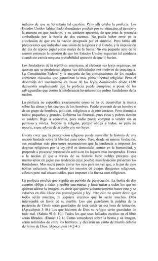 indicios de que se levantaría tal cuestión. Pero allí estaba la profecía. Los
Estados Unidos habían dado abundantes pruebas por su situación, el tiempo y
la manera en que nacieron, y su carácter aparente, de que eran la potencia
simbolizada por la bestia de dos cuernos. No podía haber error en la
conclusión de que era la nación designada por el símbolo. Pero había allí
predicciones que indicaban una unión de la Iglesia y el Estado, y la imposición
del día de reposo papal como marca de la bestia. No era pequeño acto de fe
asumir entonces la opinión de que los Estados Unidos seguirían tal conducta
cuando no existía ninguna probabilidad aparente de que lo harían.
Los fundadores de la república americana, al elaborar sus leyes orgánicas, no
querían que se produjesen alguna vez dificultades por motivos de conciencia.
La Constitución Federal y la mayoría de las constituciones de los estados
contienen cláusulas que garantizan la más plena libertad religiosa. Pero el
desarrollo del movimiento en favor de las leyes dominicales desde 1850
demuestra ampliamente que la profecía puede cumplirse a pesar de las
salvaguardias que contra la intolerancia levantaron los padres fundadores de la
nación.
La profecía no especifica exactamente cómo se ha de desarrollar la tiranía
sobre las almas y los cuerpos de los hombres. Puede provenir de un hombre o
de un grupo de hombres, políticos, religiosos o de otro carácter. Pero domina a
todos: pequeños y grandes. Gobierna las finanzas, pues ricos y pobres sienten
su asidero. Rige la economía, pues nadie puede comprar o vender sin su
permiso y marca. Impone la religión, porque obliga a todos, so pena de
muerte, a que adoren de acuerdo con sus leyes.
Cuesta creer que la persecución religiosa pueda mancillar la historia de una
nación fundada sobre la libertad para todos. Pero, desde su misma fundación,
sus estadistas más previsores reconocieron que la tendencia a imponer los
dogmas religiosos por la ley civil es demasiado común en la humanidad, y
propende a provocar persecución activa en los lugares más inesperados. Honra
a la nación el que a través de su historia hubo nobles proceres que
mantuvieron en jaque esa tendencia cuya posible manifestación previeron los
fundadores. Mas nadie puede cerrar los ojos para no ver que, a la par de esos
nobles esfuerzos, han existido los intentos de ciertos dirigentes religiosos,
celosos pero mal encaminados, para imponer a la fuerza usos religiosos.
La profecía predice que vendrá un período de persecución. La bestia de dos
cuernos obliga a todos a recibir una marca, y hace matar a todos los que no
quieran adorar la imagen; es decir que quiere voluntariamente hacer esto y se
esfuerza en ello. Hace esa promulgación y ley. Pero esto no quiere decir que
todos serán muertos, ni siquiera creemos que lo serán muchos. Dios
intervendrá en favor de su pueblo. Los que guardaron la palabra de la
paciencia de Cristo serán guardados de toda caída en esa hora de tentación.
(Apocalipsis 3:10.) Los que hicieron de Dios su refugio serán guardados de
todo mal. (Salmo 91:9, 10.) Todos los que sean hallados escritos en el libro
serán librados. (Daniel 12:1.) Como vencedores sobre la bestia y su imagen,
serán redimidos de entre los hombres, y elevarán un canto de triunfo delante
del trono de Dios. (Apocalipsis 14:2-4.)
 