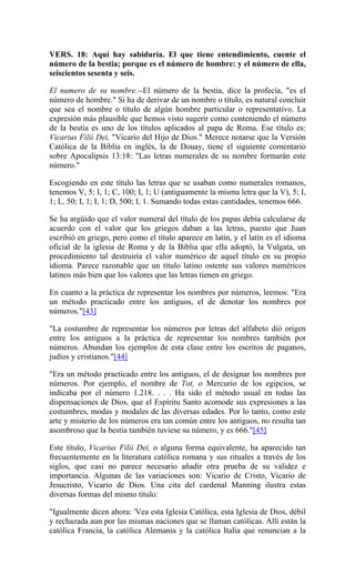 VERS. 18: Aquí hay sabiduría. El que tiene entendimiento, cuente el
número de la bestia; porque es el número de hombre: y el número de ella,
seiscientos sesenta y seis.
El numero de su nombre.--El número de la bestia, dice la profecía, "es el
número de hombre." Si ha de derivar de un nombre o título, es natural concluir
que sea el nombre o título de algún hombre particular o representativo. La
expresión más plausible que hemos visto sugerir como conteniendo el número
de la bestia es uno de los títulos aplicados al papa de Roma. Ese título es:
Vicarius Filii Dei, "Vicario del Hijo de Dios." Merece notarse que la Versión
Católica de la Biblia en inglés, la de Douay, tiene el siguiente comentario
sobre Apocalipsis 13:18: "Las letras numerales de su nombre formarán este
número."
Escogiendo en este título las letras que se usaban como numerales romanos,
tenemos V, 5; I, 1; C, 100; I, 1; U (antiguamente la misma letra que la V), 5; I,
1; L, 50; I, 1; I, 1; D, 500; I, 1. Sumando todas estas cantidades, tenemos 666.
Se ha argüído que el valor numeral del título de los papas debía calcularse de
acuerdo con el valor que los griegos daban a las letras, puesto que Juan
escribió en griego, pero como el título aparece en latín, y el latín es el idioma
oficial de la iglesia de Roma y de la Biblia que ella adoptó, la Vulgata, un
procedimiento tal destruiría el valor numérico de aquel título en su propio
idioma. Parece razonable que un título latino ostente sus valores numéricos
latinos más bien que los valores que las letras tienen en griego.
En cuanto a la práctica de representar los nombres por números, leemos: "Era
un método practicado entre los antiguos, el de denotar los nombres por
números."[43]
"La costumbre de representar los números por letras del alfabeto dió origen
entre los antiguos a la práctica de representar los nombres también por
números. Abundan los ejemplos de esta clase entre los escritos de paganos,
judíos y cristianos."[44]
"Era un método practicado entre los antiguos, el de designar los nombres por
números. Por ejemplo, el nombre de Tot, o Mercurio de los egipcios, se
indicaba por el número 1.218. . . . Ha sido el método usual en todas las
dispensaciones de Dios, que el Espíritu Santo acomode sus expresiones a las
costumbres, modas y modales de las diversas edades. Por lo tanto, como este
arte y misterio de los números era tan común entre los antiguos, no resulta tan
asombroso que la bestia también tuviese su número, y es 666."[45]
Este título, Vicarius Filii Dei, o alguna forma equivalente, ha aparecido tan
frecuentemente en la literatura católica romana y sus rituales a través de los
siglos, que casi no parece necesario añadir otra prueba de su validez e
importancia. Algunas de las variaciones son: Vicario de Cristo, Vicario de
Jesucristo, Vicario de Dios. Una cita del cardenal Manning ilustra estas
diversas formas del mismo título:
"Igualmente dicen ahora: 'Vea esta Iglesia Católica, esta Iglesia de Dios, débil
y rechazada aun por las mismas naciones que se llaman católicas. Allí están la
católica Francia, la católica Alemania y la católica Italia que renuncian a la
 