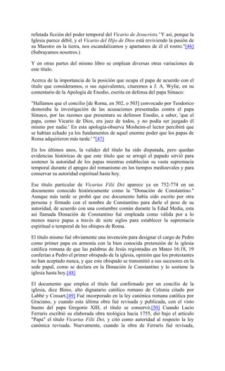 refutada ficción del poder temporal del Vicario de Jesucristo.' Y así, porque la
Iglesia parece débil, y el Vicario del Hijo de Dios está reviviendo la pasión de
su Maestro en la tierra, nos escandalizamos y apartamos de él el rostro."[46]
(Subrayamos nosotros.)
Y en otras partes del mismo libro se emplean diversas otras variaciones de
este título.
Acerca de la importancia de la posición que ocupa el papa de acuerdo con el
título que consideramos, o sus equivalentes, citaremos a J. A. Wylie, en su
comentario de la Apología de Enodio, escrita en defensa del papa Símaco:
"Hallamos que el concilio [de Roma, en 502, o 503] convocado por Teodorico
demoraba la investigación de las acusaciones presentadas contra el papa
Símaco, por las razones que presentara su defensor Enodio, a saber, 'que el
papa, como Vicario de Dios, era juez de todos, y no podía ser juzgado él
mismo por nadie.' En esta apología-observa Mosheim-el lector percibirá que
se habían echado ya los fundamentos de aquel enorme poder que los papas de
Roma adquirieron más tarde.' "[47]
En los últimos anos, la validez del título ha sido disputada, pero quedan
evidencias históricas de que este título que se arrogó el papado sirvió para
sostener la autoridad de los papas mientras establecían su vasta supremacía
temporal durante el apogeo del romanismo en los tiempos medioevales y para
conservar su autoridad espiritual hasta hoy.
Ese título particular de Vicarius Filii Dei aparece ya en 752-774 en un
documento conocido históricamente como la "Donación de Constantino."
Aunque más tarde se probó que ese documento había sido escrito por otra
persona y firmado con el nombre de Constantino para darle el peso de su
autoridad, de acuerdo con una costumbre común durante la Edad Media, esta
así llamada Donación de Constantino fué empleada como válida por a lo
menos nueve papas a través de siete siglos para establecer la supremacía
espiritual o temporal de los obispos de Roma.
El título mismo fué obviamente una invención para designar el cargo de Pedro
como primer papa en armonía con la bien conocida pretensión de la iglesia
católica romana de que las palabras de Jesús registradas en Mateo 16:18, 19
conferían a Pedro el primer obispado de la iglesia, opinión que los protestantes
no han aceptado nunca, y que este obispado se transmitió a sus sucesores en la
sede papal, como se declara en la Donación Je Constantino y lo sostiene la
iglesia hasta hoy.[48]
El documento que emplea el título fué confirmado por un concilio de la
iglesia, dice Binio, alto dignatario católico romano de Colonia citado por
Labbé y Cossart.[49] Fué incorporado en la ley canónica romana católica por
Graciano, y cuando esta última obra fué revisada y publicada, con el visto
bueno del papa Gregorio XIII, el título se conservó.[50] Cuando Lucio
Ferraris escribió su elaborada obra teológica hacia 1755, dió bajo el artículo
"Papa" el título Vicarius Filii Dei, y citó como autoridad al respecto la ley
canónica revisada. Nuevamente, cuando la obra de Ferraris fué revisada,
 