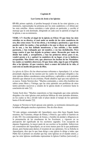 Capitulo II
Las Cartas de Jesús a las Iglesias
EN EL primer capítulo, el profeta bosquejó el tema de las siete iglesias y su
ministerio, representadas las primeras por los siete candeleros y el último por
las siete estrellas. Ahora considera a cada iglesia en particular, y escribe el
mensaje que le está destinado, dirigiendo en cada caso la epístola al ángel de
la iglesia, o sea su ministerio.
VERS. 1-7: Escribe al ángel de la iglesia en Efeso: El que tiene las siete
estrellas en su diestra, el cual anda en medio de los siete candeleros de
oro, dice estas cosas: Yo sé tus obras, y tu trabajo y paciencia; y que tú no
puedes sufrir los malos, y has probado a los que se dicen ser apóstoles, y
no lo son, y los has hallado mentirosos; y has sufrido, y has tenido
paciencia, y has trabajado por mi nombre, y no has desfallecido. Pero
tengo contra ti que has dejado tu primer amor. Recuerda por tanto de
dónde has caído, y arrepiéntete, y haz las primeras obras; pues si no,
vendré presto a ti, y quitaré tu candelero de su lugar, si no te hubieres
arrepentido. Mas tienes esto, que aborreces los hechos de los Nicolaítas;
los cuales yo también aborrezco. El que tiene oído, oiga lo que el Espíritu
dice a las iglesias. Al que venciere, daré a comer del árbol de la vida, el
cual está en medio del paraíso de Dios.
La iglesia de Efeso.-En las observaciones referentes a Apocalipsis 1:4, se han
presentado algunas de las razones por las cuales los mensajes dirigidos a las
siete iglesias deben considerarse como proféticos y aplicables a siete períodos
distintos que abarcan la era cristiana. Puede añadirse aquí que esta opinión no
es nueva. Tomás Newton dice: "Muchos contienden, y entre ellos hombres tan
sabios como Moro y Vitringa, que las siete epístolas son proféticas de otros
tantos períodos sucesivos y estados de la iglesia desde el comienzo hasta la
conclusión de todo."[1]
Tomás Scott dice: "Muchos expositores se han imaginado que estas epístolas
dirigidas a las siete iglesias eran profecías bíblicas de siete períodos distintos,
en los cuales se iba a dividir todo el plazo desde el tiempo de los apóstoles
hasta el fin del mundo."[2]
Aunque ni Newton ni Scott apoyan esta opinión, su testimonio demuestra que
la habían albergado muchos expositores. Dos de ellos dicen:
"El más antiguo comentador del Apocalipsis cuya obra haya llegado hasta
nosotros, fué Victorino, obispo de Pettau, o Petavio, que sufrió el martirio en
el año 303. Era contemporáneo de Ireneo, y hombre de piedad y diligencia en
la presentación de las enseñanzas de las Escrituras, y vigoroso en su
percepción del significado de los escritores sagrados. Con excepción de
algunos fragmentos, la mayor parte de sus escritos se ha perdido. Sobreviven
sus comentarios del Apocalipsis, en un texto menos puro de lo que podríamos
desear, pero bastan para darnos el resumen de sus opiniones. En su Scholia in
Apocalypsin, dice que lo que Juan dirige a una iglesia lo dirige a todas; que
Pablo fué el primero en enseñar que hay siete Iglesias en el mundo entero, y
que las siete Iglesias nombradas representan la Iglesia Católica [universal]; y
 