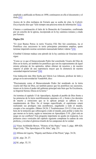 ampliada y publicada en Roma en 1890, continuaron en ella el documento y el
título.[51]
Acerca de la obra teológica de Ferraris que se acaba de citar, la Catholic
Encyclopedia dice que "será siempre una preciosa mina de información."[52]
Citamos a continuación el latín de la Donación de Constantino, confirmada
por un concilio de la iglesia, incorporada en la ley canónica romana y citada
por Ferraris:
Página 254
"Ut sicut Beatus Petrus in terris Vicarius Filii Dei fuit constitutus, ita et
Pontifices eius succesores in terris principatus potestatem amplius, quam
terrenae imperialis nostrae serenitatis mansuetudo habere videtur."[53]
Cristóbal Coleman traduce este párrafo de la ley canónica de Graciano como
sigue:
"Como se ve que el bienaventurado Pedro fué constituído Vicario del Hijo de
Dios en la tierra, así también los pontífices que son los representantes de aquel
mismo príncipe de los apóstoles, deben obtener de nosotros y de nuestro
imperio el poder de una supremacía mayor que la clemencia de nuestra
serenidad imperial terrenal."[54]
Una traducción más libre hecha por Edwin Lee Johnson, profesor de latín y
griego en la universidad de Vanderbilt, dice:
"Precisamente como el Bienaventurado Pedro fué nombrado en la tierra
vicario del Hijo de Dios, así también parece que los pontífices sus sucesores,
tienen en la tierra el poder del gobierno principal más bien que Su Excelencia,
su Imperial Serena Alteza en la tierra."
Así termina el capítulo 13 de Apocalipsis, dejando al pueblo de Dios frente a
las potencias de la tierra mortíferamente opuestas a él, y frente a los decretos
de muerte y ostracismo que se le aplican porque se adhiere a los
mandamientos de Dios. En el tiempo especificado, el espiritismo estará
realizando sus prodigios más asombrosos, engañando a todo el mundo,
excepto a los escogidos. (Mateo 24:24; 2 Tesalonicenses 2:8-12.) Esta será la
hora de la tentación que sobrecogerá a todo el mundo, para probar a todos los
que moran en la tierra, según se menciona en Apocalipsis 3:10. ¿Qué está en
juego en ese conflicto? Esta pregunta importante no queda sin respuesta. Los
primeros cinco versículos del capítulo siguiente completan la cadena de esta
profecía, y revelan el glorioso triunfo de los campeones de la verdad.
[1] Véase Archibaldo Bower, "History of the Popes." tomo 3, págs. 409-420;
Jorge Croly, "The Apocalypse of St. John," pág. 251.
[2] Alfonso de Ligorio, "Dignity and Duties of the Priest," págs. 34-36.
[3] Id.. pigs. 26. 27.
[4] Id., págs. 32, 33.
 