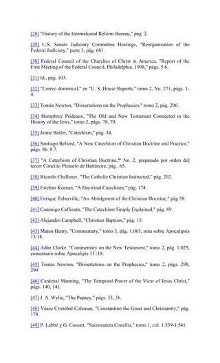 [28] "History of the International Reform Bureau," pág. 2.
[29] U.S. Senate Judiciary Committee Hearings, "Reorganization of the
Federal Judiciary," parte 3, pág. 681.
[30] Federal Council of the Churches of Christ in America, "Report of the
First Meeting of the Federal Council, Philadelphia. 1908," págs. 5 6.
[31] Id., pág. 103.
[32] "Correo dominical," en "U. S. House Reports," tomo 2, No. 271, págs. 1-
4.
[33] Tomás Newton, "Dissertations on the Prophecies," tomo 2, pág. 296.
[34] Humphrey Prideaux, "The Old and New Testament Connected in the
History of the Jews," tomo 2, págs. 78, 79.
[35] Jaime Butler, "Catechism," pág. 34.
[36] Santiago Bellord, "A New Catechism of Christian Doctrine and Practice,"
págs. 86. 8 7.
[37] "A Catechism of Christian Doctrine,*' No. 2, preparado por orden de]
tercer Concilio Plenario de Baltimore, pág.. 65.
[38] Ricardo Challoner, "The Catholic Christian Instructed," pág. 202.
[39] Esteban Keenan, "A Doctrinal Catechism," pág. 174.
[40] Enrique Tuberville, "An Abridgment of the Christian Doctrine," pág 58.
[41] Canónigo Cafferata, "The Catechism Simply Explained," pág. 89.
[42] Alejandro Campbell, "Christian Baptism," pág. 15.
[43] Mateo Henry, "Commentary," tomo 3, pág. 1.065, nota sobre Apocalipsis
13:18.
[44] Adán Clarke, "Commentary on the New Testament," tomo 2, pág. 1.025,
comentario sobre Apocalipis 13 :18.
[45] Tomás Newton, "Dissertations on the Prophecies," tomo 2, págs. 298,
299.
[46] Cardenal Manning, "The Temporal Power of the Vicar of Jesus Christ,"
págs. 140, 141.
[47] J. A. Wylie, "The Papacy," págs. 35, 36.
[48] Véase Cristóbal Coleman, "Constantino the Great and Christianity," pág.
178.
[49] P. Labbé y G. Cossart, "Sacrosancta Concilia," tomo 1, col. 1.539-1.541.
 