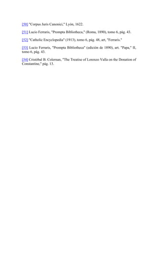 [50] "Corpus Juris Canonici," Lyón, 1622.
[51] Lucio Ferraris, "Prompta Bibliotheca," (Roma, 1890), tomo 6, pág. 43.
[52] "Catholic Encyclopedia" (1913), tomo 6, pág. 48, art, "Ferraris."
[53] Lucio Ferraris, "Prompta Bibliotheca" (edición de 1890), art. "Papa," II,
tomo 6, pág. 43.
[54] Cristóbal B. Colernan, "The Treatise of Lorenzo Valla on the Donation of
Constantine," pág. 13.
 