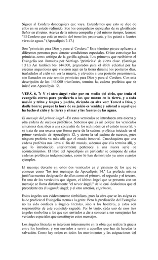 Siguen al Cordero dondequiera que vaya. Entendemos que esto se dice de
ellos en su estado redimido. Son los compañeros especiales de su glorificado
Señor en el reino. Acerca de la misma compañía y del mismo tiempo, leemos:
"El Cordero que está en medio del trono los pastoreará, y los guiará a fuentes
vivas de aguas." (Apocalipsis 7:17.)
Son "primicias para Dios y para el Cordero." Este término parece aplicarse a
diferentes personas para denotar condiciones especiales. Cristo constituye las
primicias como antitipo de la gavilla agitada. Los primeros que recibieron el
Evangelio son llamados por Santiago "primicias" de cierta clase. (Santiago
1:18.) Así también los 144.000, preparados para el alfolí celestial por las
escenas angustiosas que vivieron aquí en la tierra durante los postreros días,
trasladados al cielo sin ver la muerte, y elevados a una posición preeminente,
son llamados en este sentido primicias para Dios y para el Cordero. Con esta
descripción de los 144,000 triunfantes, termina la, cadena profética que se
inició con Apocalipsis 12.
VERS. 6, 7: Y vi otro ángel volar por en medio del cielo, que tenia el
evangelio eterno para predicarlo a los que moran en la tierra, y a toda
nación y tribu y lengua y pueblo, diciendo en alta voz: Temed a Dios, y
dadle honra; porque la hora de su juicio es venida; y adorad a aquel que
ha hecho el cielo y la tierra y el mar y las fuentes de las aguas.
El mensaje del primer ángel.--En estos versículos se introducen otra escena y
otra cadena de sucesos proféticos. Sabemos que es así porque los versículos
anteriores describen a una compañía de los redimidos en el estado inmortal, y
se trata de una escena que forma parte de la cadena profética iniciada en el
primer versículo de Apocalipsis 12, y cierra la tal cadena de sucesos, pues
ninguna profecía va más allá que el estado inmortal. Cuandoquiera que una
cadena profética nos lleva al fin del mundo, sabemos que ella termina allí, y
que lo introducido ulteriormente pertenece a una nueva serie de
acontecimientos. El libro del Apocalipsis en particular se compone de estas
cadenas proféticas independientes, como lo han demostrado ya unos cuantos
ejemplos.
El mensaje descrito en estos dos versículos es el primero de los que se
conocen como "los tres mensajes de Apocalipsis 14." La profecía misma
justifica nuestra designación de ellos como el primero, el segundo y el tercero.
En uno de los versículos que siguen, el último ángel que se presenta con un
mensaje se llama distintamente "el tercer ángel," de lo cual deducimos que el
precedente era el segundo ángel; y el otro anterior, el primero,
Estos ángeles son evidentemente simbólicos, pues la obra que se les asigna es
la de predicar el Evangelio eterno a la gente. Pero la predicación del Evangelio
no ha sido confiada a ángeles literales, sino a los hombres, y éstos son
responsables de este cometido sagrado. Por lo tanto, cada uno de esos tres
ángeles simboliza a los que son enviados a dar a conocer a sus semejantes las
verdades especiales que constituyen estos mensajes.
Los ángeles literales se interesan intensamente en la obra que realiza la gracia
entre los hombres, y son enviados a servir a aquellos que han de heredar la
salvación. Como hay orden en todos los movimientos y las asignaciones del
 