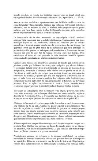 mundo celestial, no resulta tan fantástico suponer que un ángel literal está
encargado de la obra de cada mensaje. (Hebreos 1:14; Apocalipsis 1:1; 22:16.)
Vemos en estos símbolos el agudo contraste que la Biblia establece entre las
cosas terrenales y las celestiales. Siempre que se han de representar gobiernos
terrenales, aun los mejores de ellos, el símbolo más apropiado que se puede
hallar es una fiera. Pero cuando la obra de Dios debe iniciarse, se la simboliza
por un ángel revestido de belleza y ceñido de poder.
La importancia de la obra presentada en Apocalipsis 14:6-12 resultará
aparente para cualquiera que la estudie atentamente. Cuandoquiera que estos
mensajes hayan de ser predicados, habrán de constituir por su misma
naturaleza el tema de mayor interés para la generación a la cual toquen. No
queremos decir que la gran masa de la humanidad que viva entonces les
prestará atención, porque en toda época del mundo fueron demasiados los que
pasaron por alto lo que fué la verdad presente para ese tiempo. Pero
constituyen el tema al cual prestarán la más ferviente atención quienes
comprendan lo que afecta sus intereses más importantes.
Cuando Dios envía a sus ministros a anunciar al mundo que la hora de su
juicio es venida, que Babilonia ha caído, y que cualquiera que adorare la bestia
y su imagen deberá beber de su ira derramada sin mixtura en la copa de su
indignación, pronuncia la amenaza más terrible que se pueda hallar en las
Escrituras, y nadie puede, sin peligro para su alma, tratar esta amonestación
como cosa no esencial, o pasarla por alto con negligencia y desprecio. De ahí
que en toda época sea necesario realizar los esfuerzos más fervientes para
comprender la obra del Señor, no sea que perdamos el beneficio de la verdad
presente. Esto se aplica especialmente a nuestra época, cuando tantas
evidencias nos advierten de la pronta llegada de la crisis final de la tierra.
Este ángel de Apocalipsis 14:6 es llamado "otro ángel," porque Juan había
visto antes a un ángel que volaba por el cielo de una manera similar, según se
describe en Apocalipsis 8:13, y proclamaba que las tres últimas de las siete
trompetas serían ayes. (Véanse los comentarios sobre Apocalipsis 8:13.)
El tiempo del mensaje.--Lo primero que debe determinarse es el tiempo en que
este mensaje se ha de dar. ¿Cuándo se puede esperar la proclamación: "La
hora de su juicio es venida"? La posibilidad de que sea en nuestro propio
tiempo hace que resulte esencial para nosotros examinar esta cuestión con
seria atención. Pero a medida que avancemos se verán más pruebas positivas
de que es así. Ello debiera acelerar todo pulso, y hacer palpitar todo corazón
que sienta la sublime importancia de esta hora en la cual vivimos.
Sólo tres opiniones son posibles con respecto al tiempo en que se cumple esta
profecía. Son: (1) Que este mensaje se dió en lo pasado, como en los días de
los apóstoles, o en los de los reformadores; (2) que se ha de dar en un tiempo
futuro; o (3) que pertenece a la generación actual.
Averigüemos primero lo referente a la primera posibilidad. La misma
naturaleza del mensaje destruye la idea de que pudiese darse en el tiempo de
los apóstoles. Ellos no proclamaron que la hora del juicio de Dios hubiese
venido. Si lo hubiesen hecho, no habrían dicho la verdad, y su mensaje habría
 