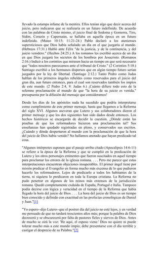 llevado la estampa infame de la mentira. Ellos tenían algo que decir acerca del
juicio, pero indicaron que se realizaría en un futuro indefinido. De acuerdo
con las palabras de Cristo mismo, el juicio final de Sodoma y Gomorra, Tiro,
Sidón, Corazín y Capernaún, se hallaba en aquella época en un futuro
indefinido. (Mateo 10:15; 11:21-24.) Pablo declaró a los atenienses
supersticiosos que Dios había señalado un día en el que juzgaría al mundo.
(Hebreos 17:31.) Habló ante Félix "de la justicia, y de la continencia, y del
juicio venidero." (Hechos 24:25.) A los romanos les escribió acerca de un día
en que Dios juzgará los secretos de los hombres por Jesucristo. (Romanos
2:16.) Indicó a los corintios que mirasen hacia un tiempo en que será necesario
que "todos nosotros parezcamos ante el tribunal de Cristo." (2 Corintios 5:10.)
Santiago escribió a los hermanos dispersos que en algún tiempo futuro serían
juzgados por la ley de libertad. (Santiago 2:12.) Tanto Pedro como Judas
hablan de los primeros ángeles rebeldes como reservados para el juicio del
gran día, aun futuro entonces, para el cual son reservados también los impíos
de este mundo. (2 Pedro 2:4, 9; Judas 6.) ¡Cuánto difiere todo esto de la
solemne proclamación al mundo de que "la hora de su juicio es venida,"
presupuesta por la difusión del mensaje que consideramos!
Desde los días de los apóstoles nada ha sucedido que podría interpretarse
como cumplimiento de este primer mensaje, hasta que llegamos a la Reforma
del siglo XVI. Algunos aseveran que Lutero y sus colaboradores dieron el
primer mensaje y que los dos siguientes han sido dados desde entonces. Los
hechos históricos se encargarán de decidir la cuestión. ¿Dónde están las
pruebas de que los reformadores hicieron una proclamación tal? Sus
enseñanzas han quedado registradas en pleno, y conservados sus escritos.
¿Cuándo y dónde despertaron al mundo con la proclamación de que la hora
del juicio de Dios había venido? No hallamos anotado que hayan predicado tal
cosa.
"Algunos intérpretes suponen que el pasaje arriba citado (Apocalipsis 14:6-11)
se refiere a la época de la Reforma y que se cumplió en la predicación de
Lutero y los otros personajes eminentes que fueron suscitados en aquel tiempo
para proclamar los errores de la iglesia romana. . . . Pero me parece que estas
interpretaciones encuentran objeciones insuperables. El primer ángel tiene por
misión predicar el Evangelio en forma mucho más excensa de lo que pudieron
hacerlo los reformadores. Lejos de predicarlo a todos los habitantes de la
tierra, ni siquiera lo predicaron en toda la Europa cristiana. La Reforma no
pudo penetrar en algunos de los reinos más extensos de la jurisdicción
romana. Quedó completamente exduída de España, Portugal e Italia. Tampoco
podía decirse con lógica y veracidad en el tiempo de la Reforma que había
llegado la hora del juicio de Dios. . . . La hora del juicio de Dios es un tiempo
bien conocido y definido con exactitud en las profecías cronológicas de Daniel
y Juan."[1]
"Yo espero--dijo Lutero--que el postrer día del juicio no esté lejos, y en verdad
me persuado de que no tardará trescientos años más; porque la palabra de Dios
decrecerá y se obscurecerá por falta de pastores fieles y siervos de Dios. Antes
de mucho se oirá la voz: 'He aquí, el esposo viene.' Dios no quiere ni puede
tolerar mucho más a este mundo impío; debe presentarse con el día terrible y
castigar el desprecio de su Palabra."[2]
 