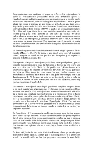 Estas anotaciones son decisivas en lo que se refiere a los reformadores. Y
como las consideraciones precedentes bastan para impedirnos aplicar al
pasado el mensaje del juicio, dedicaremos nuestra atención a la opinión que lo
sitúa en una época futura, más allá del segundo advenimiento. La razón que se
aduce para situar el mensaje en ese tiempo es el hecho de que Juan vió al
ángel volar por en medio del cielo inmediatamente después que vió al Cordero
sobre el monte de Sión con los 144.000, lo cual es un acontecimiento futuro.
Si el libro del Apocalipsis fuese una profecía consecutiva, este raciocinio
tendría peso; pero como consiste en una serie de cadenas proféticas
independientes, y como ya se ha demostrado que una de esas cadenas termina
con el vers. 5 de este capítulo, y comienza una nueva con el vers. 6, la opinión
mencionada no puede sostenerse. Para demostrar que el mensaje no puede
hallar su cumplimiento en una época ulterior al segundo advenimiento bastará
dar algunas razones.
La comisión apostólica se extendía solamente hasta la "siega," que es el fin del
mundo. (Mateo 13:39.) Por lo tanto, si este ángel viene con "el evangelio
eterno" después de aquel suceso, predica otro evangelio, y se expone al
anatema de Pablo en Gálatas 1:8.
Por supuesto, el segundo mensaje no puede darse antes que el primero, pero el
segundo mensaje anuncia la caída de Babilonia, y después de esto se oyó una
voz en el cielo que decía: "Salid de ella, pueblo mío." ¡Cuán absurdo sería
situar esto después del segundo advenimiento de Cristo, en vista de que todos
los hijos de Dios, tanto los vivos como los que estaban muertos, son
arrebatados al encuentro de su Señor en el aire, para estar siempre con él. (1
Tesalonicenses 4:17.) Después de esto no se los puede invitar a salir de
Babilonia. Cristo no los lleva a Babilonia, sino a la casa del Padre, donde hay
muchas mansiones. (Juan 14:2, 3.)
Una mirada al mensaje del tercer ángel, que deberá cumplirse en época futura
si tal ha de suceder con el primero, nos revelará aun mejor cuán imposible es
sostener esta opinión. Este mensaje da una amonestación contra la adoración
de la bestia, que se refiere indisputablemente a la bestia papal. Pero la bestia
papal queda destruída y entregada a las llamas cuando venga Cristo. (Daniel
7:11; 2 Tesalonicenses 2:8.) Es echada entonces al lago de fuego, para que no
perturbe más a los santos del Altísimo. (Apocalipsis 19:20.) ¿Para qué nos
enredaríamos en la inconsecuencia que representa el situar un mensaje contra
la adoración de la bestia en un tiempo cuando la bestia dejó de existir, y es
imposible adorarla?
En Apocalipsis 14:13 se pronuncia una bienaventuranza sobre los que mueren
en el Señor "de aquí adelante," es decir desde el momento en que se empieza a
dar el triple mensaje. Esta es una demostración completa de que el mensaje
debe ser proclamado antes de la primera resurrección, porque después de ese
acontecimiento ya no habría de morir quien tomara parte en él. Por lo tanto,
descartamos esta opinión relativa a una época futura como antibíblica e
imposible.
La hora del juicio da una nota distintiva:-Estamos ahora preparados para
examinar la tercera opinión, a saber, que el mensaje pertenece a la generación
actual. La consideración de las dos propuestas anteriores ha contribuído
 