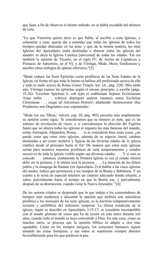 que Juan, a fin de observar el mismo método, no se había excedido del número
de siete.
"Lo que Victorino quiere decir es que Pablo, al escribir a siete Iglesias, y
solamente a siete, quería dar a entender que todas las iglesias de todos los
tiempos quedan abarcadas en las siete; y que, de la misma manera, las siete
Iglesias del Apocalipsis están destinadas a abarcar todas las iglesias del
mundo: es decir la Iglesia Católica [universal] de todas las edades. Tal era
también la opinión de Ticonio, en el siglo IV; de Aretas de Capadocia y
Primasio de Adrumeto, en el VI; y de Vitringa, Mede, Moro, Girdlestone y
muchos otros teólogos de épocas ulteriores."[3]
"Mede expuso las Siete Epístolas como proféticas de las Siete Edades de la
Iglesia, en forma tal que todo lo bueno se hallase allí profetizado acerca de ella
y todo lo malo acerca de Roma (véase Trench, loc. cit., pág. 228). Más tarde
aún, Vitringa expuso las epístolas según el mismo principio; y escribe (págs.
32-36): 'Existimo Spiritum S. sub typo et emblemate Septem Ecclesiarum
Asiae nobis . . . voluisse depingere septem vanantes status Ecclesiae
Christianae . . . usque ad Adventum Domini'; añadiendo 'demonstratur illas
Prophetice non Dogmatice esse exponendas.'
"Mede (en sus 'Obras,' Advert, cap. 10, pág. 905) presenta más ampliamente
su opinión como sigue: 'Si consideramos que su número es siete, que es un
número de revolución de veces, o si consideramos la elección del Espíritu
Santo que no abarca todas las iglesias ni siquiera las más famosas del mundo,
como Antioquía, Alejandría, Roma, . . . si se consideran bien estas cosas, ¿no
puede verse que estas siete iglesias, además de su aspecto literal, estaban
destinadas a ser como modelos y figuras de las diversas edades de la iglesia
católica desde el principio hasta el fin? De manera que estas siete iglesias
serían para nosotros muestras proféticas de siete temperamentos y estados
sucesivos de toda la iglesia visible según sus diversas edades. . . . Y si esto se
concede . . . entonces ciertamente la Primera Iglesia (o sea el estado efesio)
debe ser la primera, y la última será la postrera. . . . La mención de los falsos
judíos y la sinagoga de Satanás (en Apocalipsis 2) al hablar a las cinco iglesias
del medio, indica que pertenecen a los tiempos de la Bestia y Babilonia. Y en
cuanto a la sexta en especial tenemos un carácter adecuado donde situarla; a
saber, parcialmente hacia el tiempo en que la Bestia cae, y parcialmente
después de su destrucción, cuando viene la Nueva Jerusalén.' "[4]
De los autores citados se desprende que lo que indujo a los comentadores de
tiempos más modernos a descartar la opinión que atribuía una naturaleza
profética a los mensajes de las siete iglesias, es la doctrina comparativamente
reciente y antibíblica del milenario temporal. La última condición de la
iglesia, según se describe en Apocalipsis 3:15-17, se considera incompatible
con el estado glorioso de cosas que ha de existir en esta tierra durante mil
años, cuando todo el mundo se haya convertido a Dios. En este caso, como en
muchos otros, se procura que la opinión bíblica se adapte a otra más
agradable. Como en los tiempos antiguos, los corazones humanos siguen
amando las cosas lisonjeras, y sus oídos se mantienen siempre abiertos
favorablemente para los que predicen la paz.
 